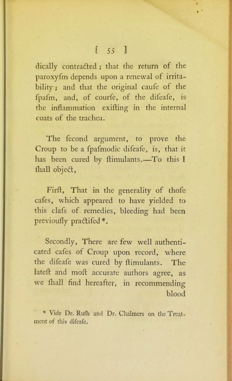 dically contradled; that the return of the paroxyfm depends upon a renewal of irrita- bihty; and that the original caufe of the fpafm, and, of courfe, of the difeafe, is the inflammation exifting in the internal coats of the trachea. The fecond argument, to prove the Croup to be a fpafmodic difeafe, is, that it has been cured by ftimulants.—To this I fliall objea, Firfl:, That in the generality of thofe cafes, which appeared to have yielded to this clafs of remedies, bleeding had been previoufly pradlifed*. Secondly, There are few well authenti- cated cafes of Croup upon record, where the difeafe was cured by flimulants. The latefl: and mofl accurate authors agree, as we fhall find hereafter, in recommending blood * Vide Dr. RuHi and Dr. Chalmers on the Treat- ment of this difeafe.