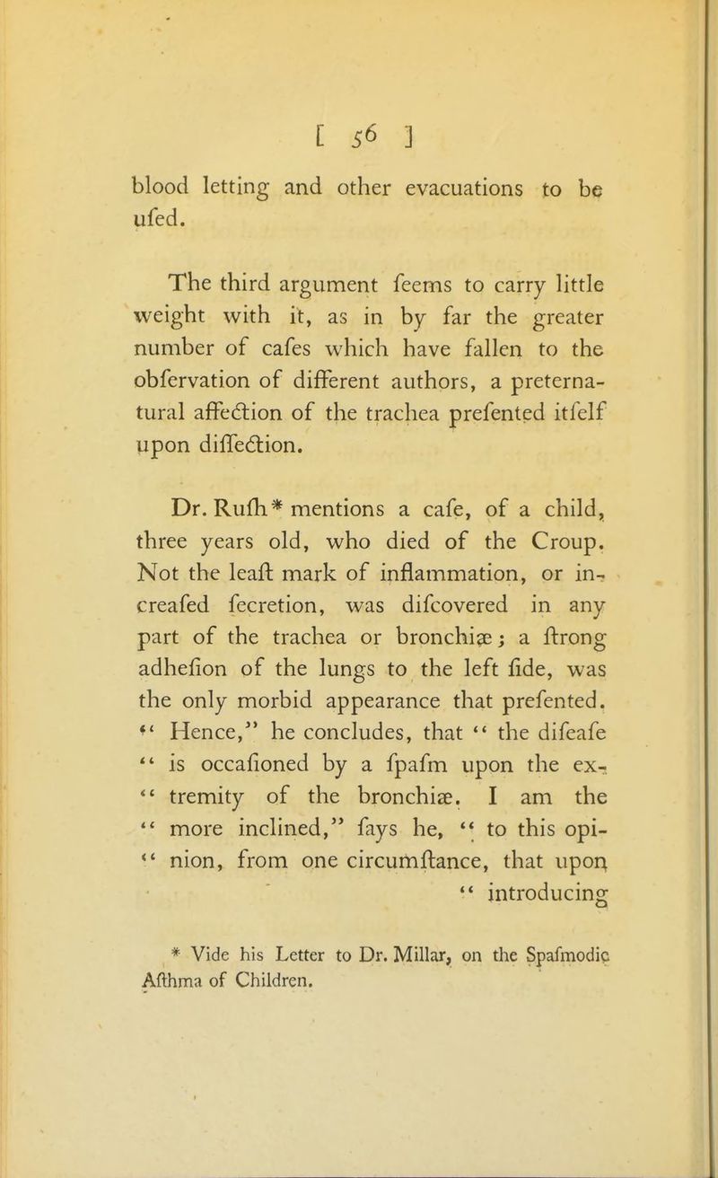 blood letting and other evacuations to be ufed. The third argument feems to carry little weight with it, as in by far the greater number of cafes which have fallen to the obfervation of different authors, a preterna- tural affedlion of the trachea prefented itfelf upon difledtion. Dr. Rufh* mentions a cafe, of a child^ three years old, who died of the Croup. Not the leaft mark of inflammation, or in- creafed fecretion, was difcovered in any part of the trachea or bronchi^e; a ftrong adhefion of the lungs to the left fide, was the only morbid appearance that prefented. Hence,** he concludes, that the difeafe ** is occafioned by a fpafm upon the ex- tremity of the bronchise. I am the more inclined,'* fays he, ** to this opi- nion, from one circufnflance, that upor^ introducing * Vide his Letter to Dr. Millar, on the Spafmodia Afthma of Children.