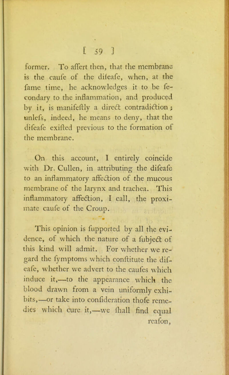 former. To aflert then, that the membrane is the caufe of the dileafe, when, at the fame time, he acknowledges it to be fe- Gondary to the inflammation, and produced by it, is manifeflly a dired: contradi(5tion; unlefs, indeed, he means to deny, that the difeafe exifled previous to the formation of the membrane. On this account, I entirely coincide with Dr. Cullen, in attributing the difeafe to an inflammatory afledtion of the mucous membrane of the larynx and trachea. This inflammatory affedlion, I call, the proxi- mate caufe of the Croup. This opinion is fupported by all the evi- dence, of which the nature of a fubjed: of this kind w^ill admit. For whether we re- gard the fymptoms which confl:itute the dif- eafe, whether we advert to the caufes which induce it,—to the appearance which the blood drawn from a vein uniformly exhi- bits,—or take into confideration thofe reme- dies which cure it,—we lliall find equal reafon.