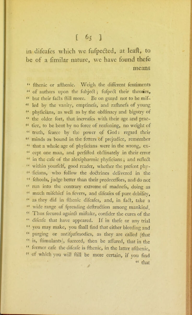 in difeafes which we fiifpedlcd, at leafl, to be of a fimilar nature, we have found thefe means  fthenic or afthenic. Weigh the different fentiments  of authors upon the fiibjecl; fufpecl their thconies, ^' but their fa£ls ftill more. Be on guard not to be mif-  led by the vanity, emptinefs, and raflinefs of young ** phyficians, as well as by the obftinacy and bigotry of  the older fort, that increafes w ith their age and prac-  ticc, to be bent by no force of reafoning, no weight of truth, fcarcc by tlic power of God: regard their minds as hound in the fetters of prejudice, remember  that a whole age of phyficians were in the wrong, ex- ccpt one man, and pcrfifted obdinately in their error in the cafe of the alexipharmic phyficians ; and rcfle£l  within yourfclf, good reader, whether the prcfent phy- ^' ficians, who follow the do£lrines delivered in the fchools, judge better than their predecefibrs, and do not *' run into the contrary extreme of madncfs, doing as *' much mifchicf in fevers, and difeafes of pure debility, as they did in fihenic difeafes, and, in hS:, take a wide range of fpreading deftru6lion among mankind,  Thus fecured againfi- miftakc, confider the cures of the difeafc that have appeared. If in thefe or any trial  you may make, you fiiall find that either bleeding and  purging or antifpafmodics, as tliey are called (that  is, fiimulants}, fucceed, then be afi'urcd, that in the ** former cafe the difeafe is fthcnic, in the latter althcnic, of which you will fiill be more certain, if you find  that
