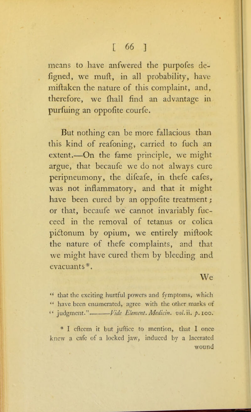 means to have anfwered the piirpofes de- figned, we muft, in all probability, have miftaken the nature of this complaint, and, therefore, we fhall find an advantage in purfuing an oppofite courfe. But nothing can be more fallacious than this kind of reafoning, carried to fuch an extent.—On the fame principle, we might argue, that becaufe we do not always cure peripneumony, the difeafe, in thefe cafes, was not inflammatory, and that it might have been cured by an oppofite treatment; or that, becaufe we cannot invariably fuc- ceed in the removal of tetanus or colica pidlonum by opium, we entirely miftook the nature of thefe complaints, and that we might have cured them by bleeding and evacuants*. We that the exciting hurtful powers and fymptoms, which  have been enumerated, agree with the other marks of  judgment. Vide Ele7ncnt. Mcdicin. vol. u. p. loo. * I eftccm it but juflice to mention, that I once knew a cafe of a locked jaw, induced by a lacerated wound