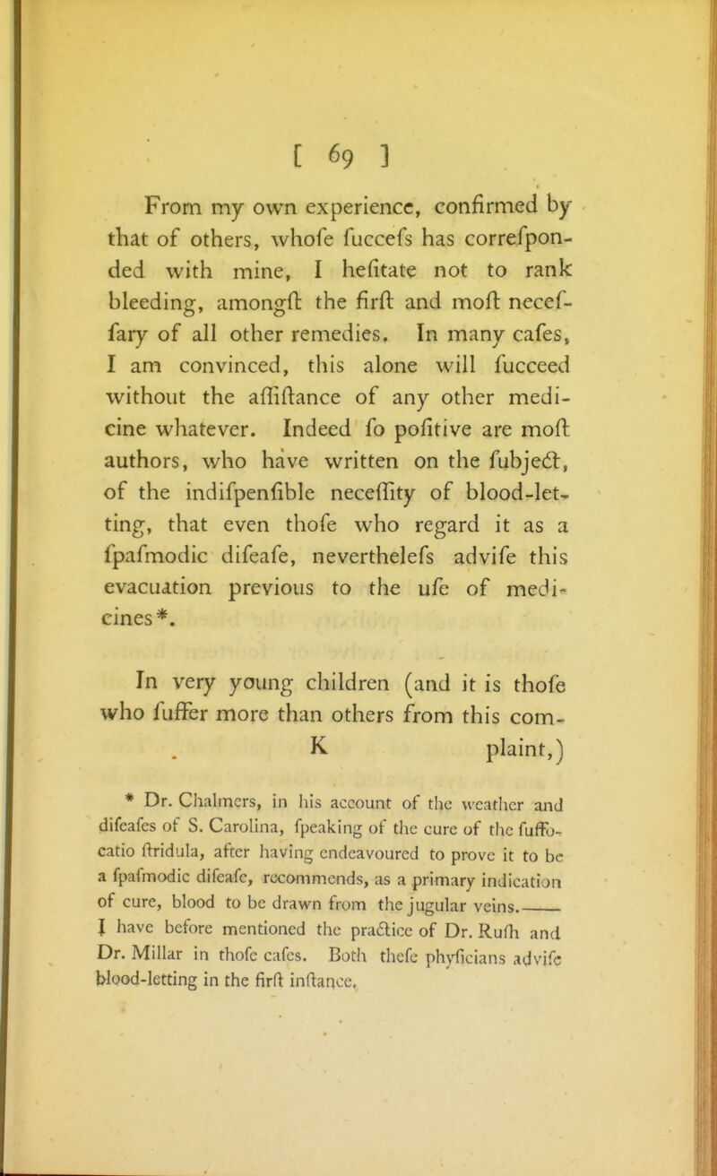 From my own experience, confirmed by that of others, whofe fuccefs has correfpon- ded with mine, I hefitate not to rank bleedinof, amonjjfl the firft and moft necef- fary of all other remedies. In many cafes, I am convinced, this alone will fucceed without the affiftance of any other medi- cine whatever. Indeed fo pofitive are mod authors, who have written on the fubjed:, of the indifpenfible neceffity of blood-let- ting, that even thofe who regard it as a fpafmodic difeafe, neverthelefs advife this evacuation previous to the ufe of medi- cines*. In very young children (and it is thofe who fufFer more than others from this com- K plaint,) * Dr. Chalmers, in liis account of the weather and difeafes of S. CaroUna, fpeaking of the cure of the fufFo- catio ftridula, after having endeavoured to prove it to be a fpafmodic difeafe, recommends, as a primary indication of cure, blood to be drawn from the jugular veins J have before mentioned the pradlice of Dr. Rufh and Dr. Millar in thofe cafes. Both thefc phyficians advife blood-letting in the jfirft inftance.