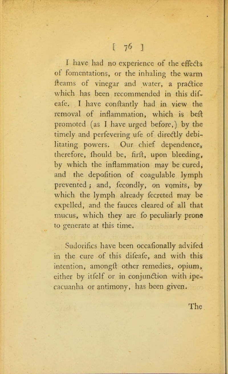 I have had no experience of the efFedls of fomentations, or the inhahng the warm fteams of vinegar and water, a prad:ice which has been recommended in this dif-. eafe. I have conftantly had in view the removal of inflammation, which is heft promoted (as I have urged before,) by the timely and perfevering ufe of dired:Iy debi- htating powers. Our chief dependence, therefore, fhould be, flrft, upon bleeding, by which the inflammation may be cured, and the depofition of coagulable lymph prevented; and, fecondly, on vomits, by which the lymph already fecreted may be expelled, and the fauces cleared of all that mucus, which they are fo peculiarly prone to generate at this time. Sudorifics have been occafionally advifed in the cure of this difeafe, and with this intention, amongfl: other remedies, opium, either by itfelf or in conjund:ion with ipe-n cacuanha or antimony, has been given. The