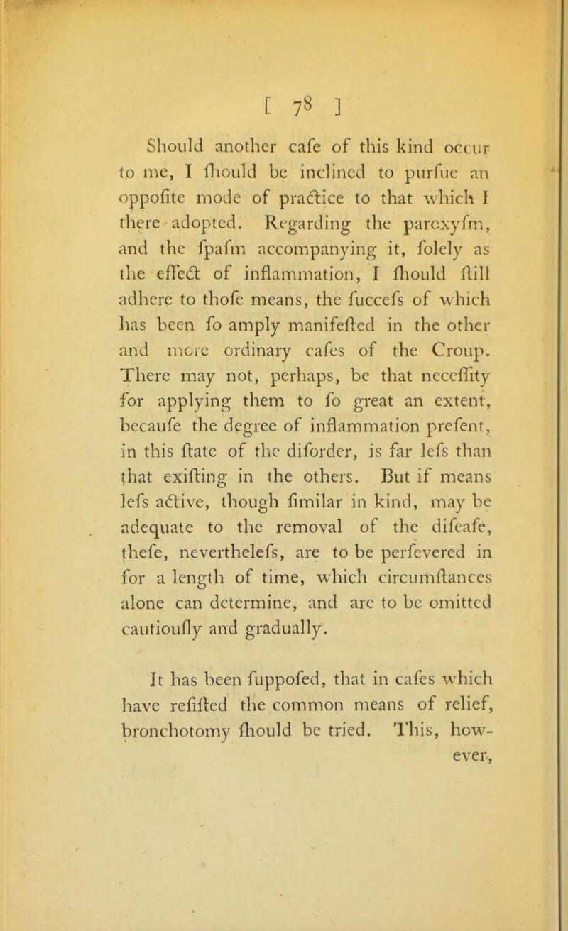 Should another cafe of this kind occur to me, I fliould be inclined to purfue an oppofite mode of practice to that which I there adopted. Regarding the parcxyfm, and the fpafm accompanying it, folely as the effed: of inflammation, I fliould ftili adhere to thofe means, the fuccefs of which lias been fo amply manifefled in the other and mere ordinary cafes of the Croup. There may not, perhaps, be that necefTity for applying them to fo great an extent, becaufe the degree of inflammation prefent, in this flate of the diforder, is far lefs than that exifting in the others. But if means lefs adtive, though fimilar in kind, may be adequate to the removal of the difeafe, thefe, neverthelefs, are to be perfevered in for a length of time, which circumftances alone can determine, and are to be omitted cautioufly and gradually. It has been fuppofed, that in cafes which have refifled the common means of relief, bronchotomy fliould be tried. I'his, how- ever.