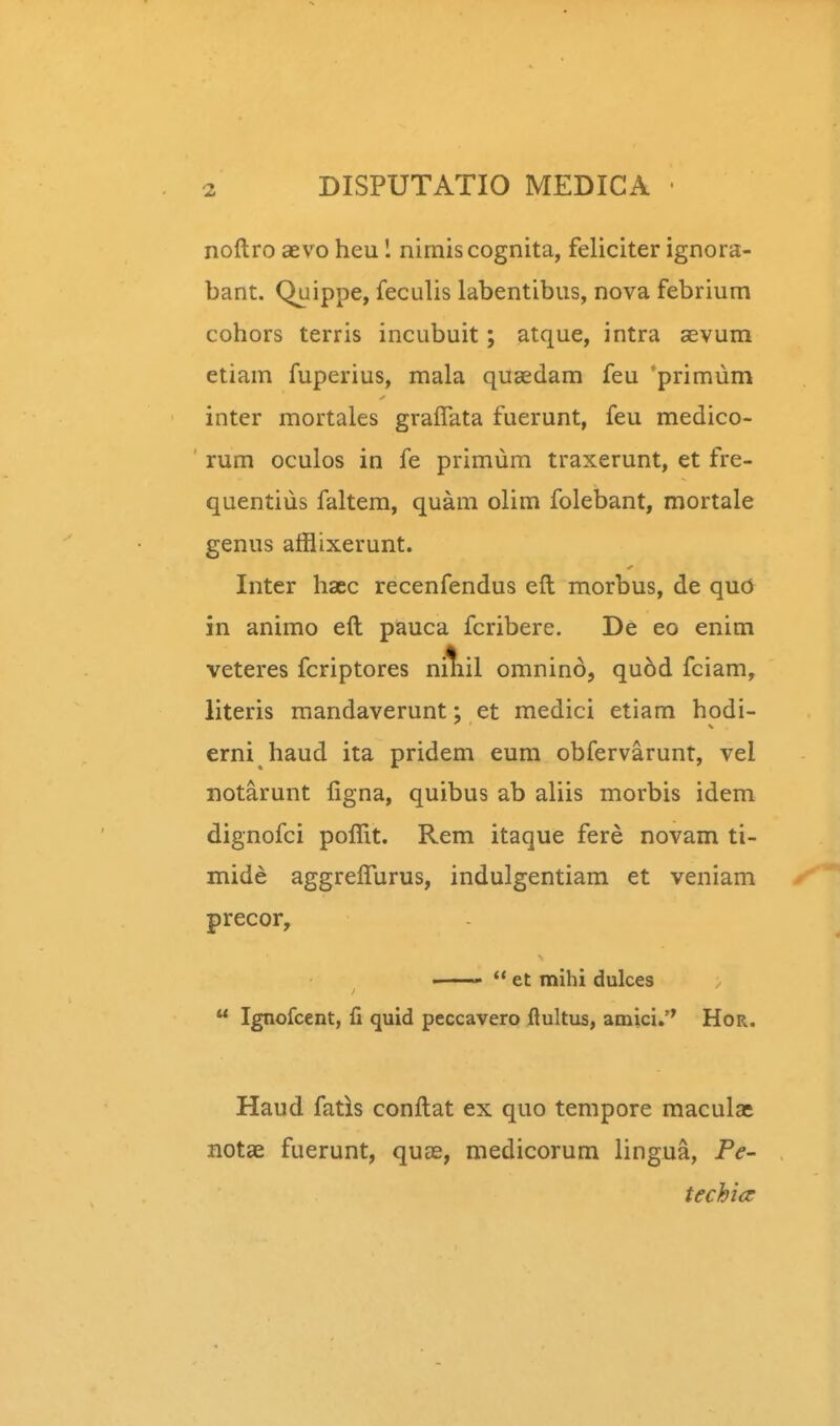 noftro aevo heu 1 nimiscognita, feliciter ignora- bant. Quippe, feculis labentibus, nova febrium cohors terris incubuit; atque, intra aevum etiam fuperius, mala qugedam feu 'primiim inter mortales gralTata fuerunt, feu medico- rum oculos in fe primum traxerunt, et fre- quentius faltem, quam olim folebant, mortale genus afflixerunt. Inter haec recenfendus eft morbus, de quO in animo eft pauca fcribere. De eo enim veteres fcriptores niliil omnino, qu6d fciam, literis mandaverunt; et medici etiam hodi- erni haud ita pridem eum obfervarunt, vel notarunt figna, quibus ab aliis morbis idem dignofci poffit. Rem itaque fere novam ti- mide aggreflurus, indulgentiam et veniam precor, ———  et mihi dulces  Ignofcent, fi quid peccavero flultus, amici.'* Hor. Haud fatis conftat ex quo tempore maculat notae fuerunt, quas, medicorum lingua, Pe- techicr