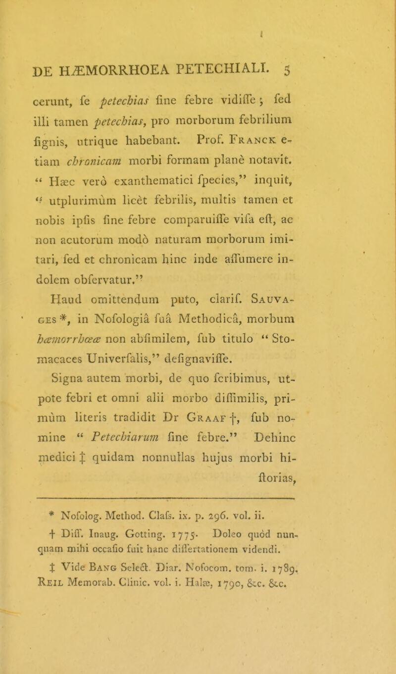 cerunt, fe petechias fine febre vidifre ; fed illi tamen petecbias, pro morborum febrilium lignis, ntrique habebant. Prof. Franck e- tiam chronicam morbi formam plane notavit.  Hsec vero cxanthematici fpecies, inquit, *^ utplurimum licet febrilis, multis tamen et nobis ipfis fme febre comparuilTe vifa eft, ac non acutorum modo naturam morborum imi- tari, fed et chronicam hinc inde aifumere in- dolem obfervatur, Haud omittendum puto, ciarif. Sauva- GES *, in Nofologia faa Methodica, morbum hcemorrhcecE non abfmiilem, fub titulo Sto- macaces Univerfahs, defignavilTe. Signa autem morbi, de quo fcribimus, ut- pote febri et omni alii morbo difllmilis, pri- mum literis tradidit Dr Graaf f, fub no- mine  Petechiarum finc febre. Dehinc medici % quidam nonnuHas hujus morbi hi- fi:orias, * Nofolog. Method. Clafs. ix. p. 296. vol. ii. + Dlff. Inaug. Gotting. 1775- Doleo quod nun- quam mihi occafio fuit hanc dlirertationem videndi. X Vide Bang Sele£l. Diar. Nofocom. tom. i. 1789. Reil Memorab. Clinic. vol. i, Halse, 1790, &.c. Sic.