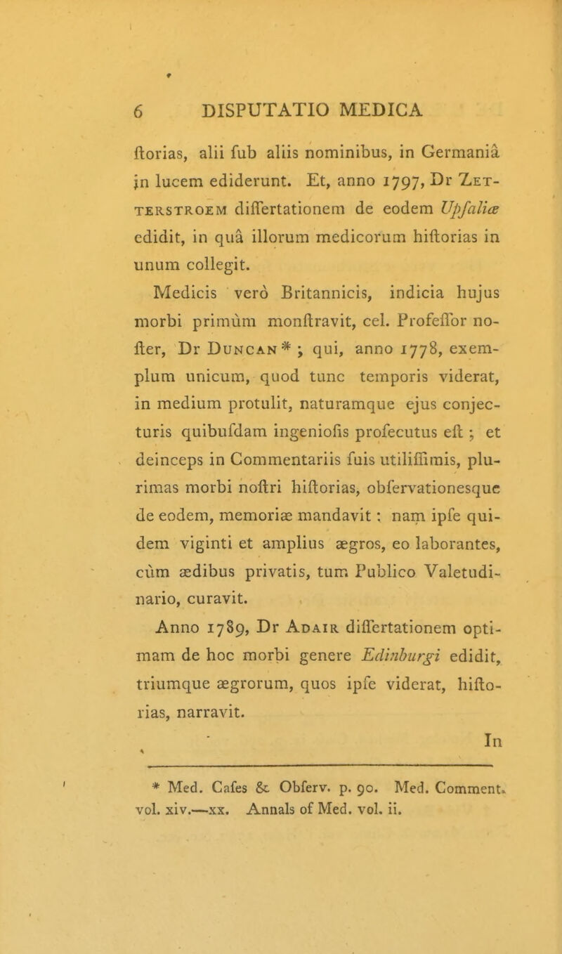 ftorias, alii fub aliis nominibus, in Germania jn lucem ediderunt. Et, anno 1797, Dr Zet- TERSTROEM differtationem de eodem Upfalice cdidit, in qua illorum medicorum hiftorias in unum collegit. Medicis vero Britannicis, indicia hujus niorbi primum monftravit, cel. Profeflbr no- fter, Dr Duncan* ; qui, anno 1778, exem- plum unicum, quod tunc temporis viderat, in medium protulit, naturamque ejus conjec- turis quibufdam ingeniofis profecutus eft ; et deinceps in Commentariis fuis utiliflirais, plu- rimas morbi noftri hiftorias, obfervationesquc de eodem, memoriae mandavit: nam ipfe qui- dem viginti et amplius aegros, eo laborantes, ciim aedibus privatis, tum Publico Valetudi- nario, curavit. Anno 1789, Dr Adair diflertationem opti- mam de hoc morbi genere Edinburgi edidit, triumque aegrorum, quos ipfe viderat, hifto- rias, narravit. In * Med. Cafes & Obferv. p. 90. Med. Comment.. vol. xiv.—XX. Annals of Med. vol. ii.