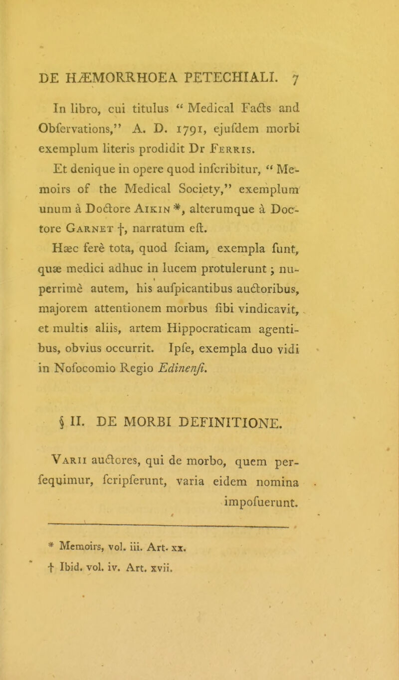 In libro, cui titulus  Medical Fads and Obfervations, A. D. 1791, ejufdem morbi exemplum literis prodidit Dr F£rris. Et denique in opere quod infcribitur, Me- moirs of the Medical Society, exemplum' unum a Do6lore Aikin *, alterumque a Doc- tore Garnet f, narratum eft. Haec fere tota, quod fciam, exempla funt, quse medici adhuc in lucem protulerunt; nu- perrime autera, his aufpicantibus audloribus, majorem attentionem morbus fibi vindicavit, et multis aliis, artem Hippocraticam agenti- bus, obvius occurrit. Ipfe, exempla duo vidi in Nofocomio Regio Edinenji. § II. DE MORBI DEFINITIONE. Varii audores, qui de morbo, quem per- fequimur, fcripferunt, varia eidem nomina impofuerunt. * Meraoirs, vol. iii. Art. xx. t Ibid. vol. iv. A-rt. xvii.