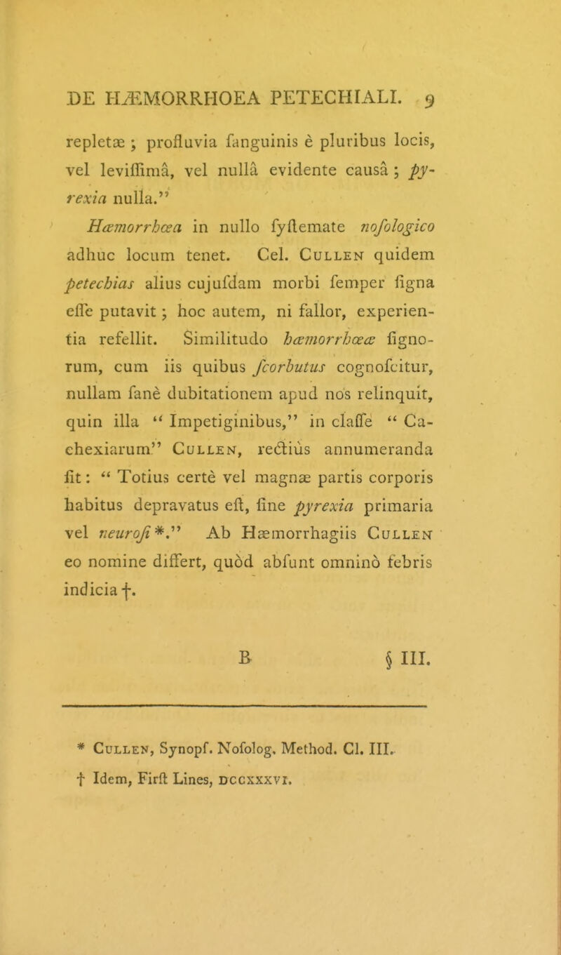 repletae ; profluvia fanguinis e pluribus locis, vel leviffima, vel nulla evidente causa ; py- rexia nulla. Hfsmorrhaa in nuUo fyftemate nofologico adhuc locum tenet. Cel. Cullen quidem petechias alius cujufdam morbi femper ligna efTe putavit; hoc autem, ni fallor, experien- tia refellit. Similitudo hcemorrhcecE figno- rum, cum iis quibus fcorbutus cognofcitur, nuUam fane dubitationem apud nos relinquit, quin illa  Impetiginibus, in claffe  Ca- chexiarum Cullen, redlius annumeranda lit: Totius certe vel magnae partis corporis habitus depravatus eft, fine pyrexia primaria vel neurofi*,'''* Ab Hasmorrhagiis Cullen eo nomine differt, quod abfunt omnino febris indiciaf. B § III. * CuLLEN, Synopf. Nofolog. Method. Cl. III.. t Idem, Firft Lines, Dccxxxvi.