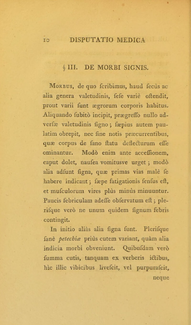 § III. DE MORBI SIGNIS. MoRBus, de quo fcribimus, haud fecus ac alia genera valetudinis, fefe varie oftendit, prout varii funt aegrorum corporis habitus.^ Aliquando fubito incipit, prsegrelTo nullo ad- verfse valetudinis ligno ; faepius autem pau- latim obrepit, nec line notis pr^ecurrentibus, quae corpus de fano ftatu deflecturum effe ominantur. Modo enim ante acceffionem, eaput dolet, naufea vomitusve urget; modo alia adfunt figna, quas primas vias male fe habere indicant; faepe fatigationis fenfus eft, et mufculorum vires plus minus minuuntur. Paucis febriculam adeffe obfervatum eft; ple- rifque vero ne unum quidem lignum febris contingit. In initio alias alia figna funt. Plerifque fane petechids prius cutem variant, quam alia indicia morbi obveniunt. Quibufdam vero fumma cutis, tanquam ex verberis idlibus, hic illic vibicibus livefcit, vel purpurafcit, neque