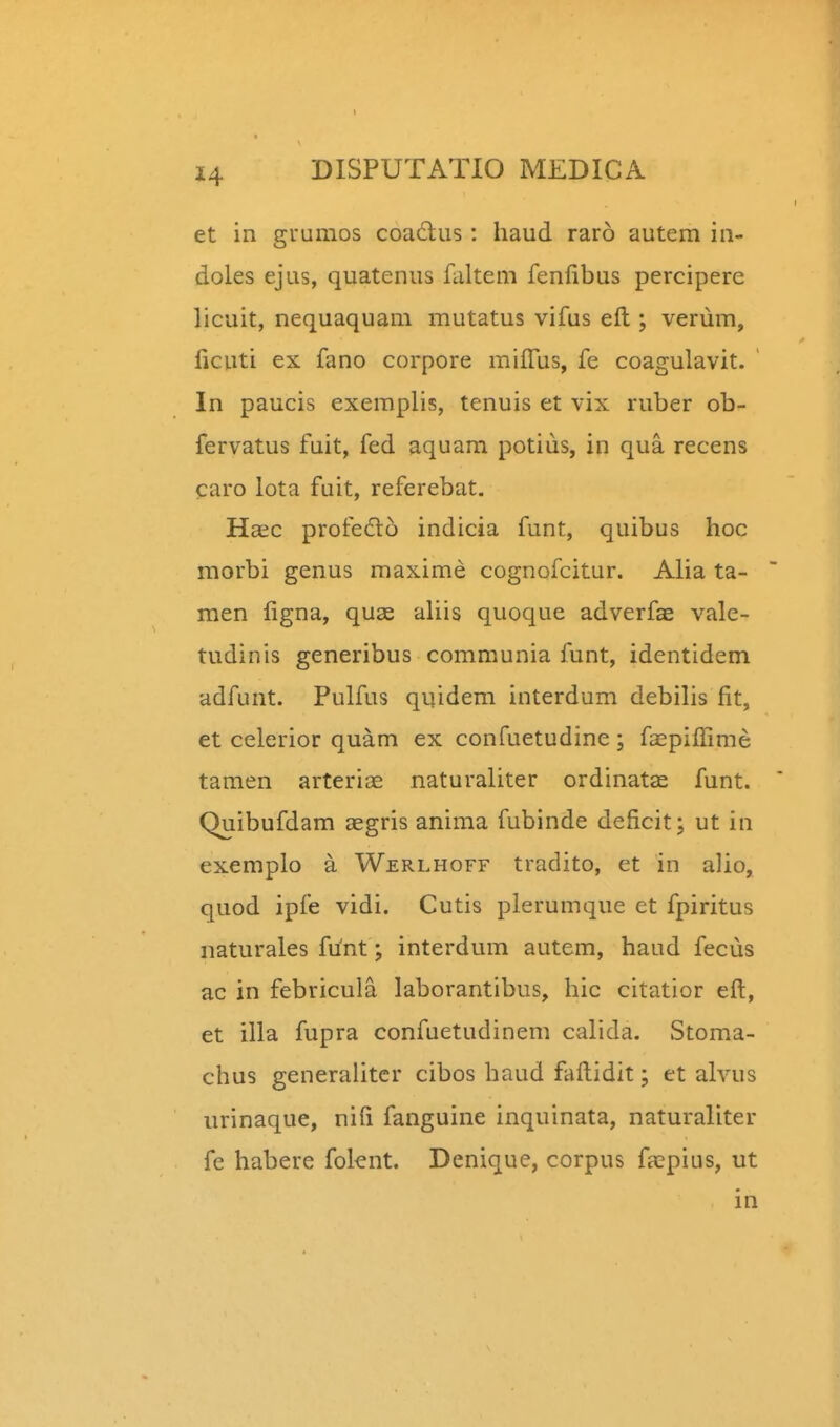 et in guumos coadus: haud raro autem in- doles ejus, quatenus faltem fenfibus percipere licuit, nequaquam mutatus vifus eft ; veriim, ficuti ex fano corpore miffus, fe coagulavit. ' In paucis exemplis, tenuis et vix ruber ob- fervatus fuit, fed aquam potiiis, in qua recens caro lota fuit, referebat. Haic profe6l6 indicia funt, quibus hoc raorbi genus maxime cognofcitur. Alia ta- men figna, quas aUis quoque adverfae vale- tudinis generibus communia funt, identidem adfunt. Pulfus quidem interdum debilis fit, et celerior quam ex confuetudine ; fa^piffime tamen arteriae naturaliter ordinatae funt. Quibufdam aegris anima fubinde deficit; ut in exemplo a Werlhoff tradito, et in alio, quod ipfe vidi. Cutis plerumque et fpiritus naturales funt; interdum autem, haud fecus ac in febricula laborantibus, hic citatior eft, et illa fupra confuetudinem calida. Stoma- chus generaiitcr cibos haud faftidit; et alvus urinaque, nifi fanguine inquinata, naturaliter fe habere folent. Denique, corpus ftepius, ut in