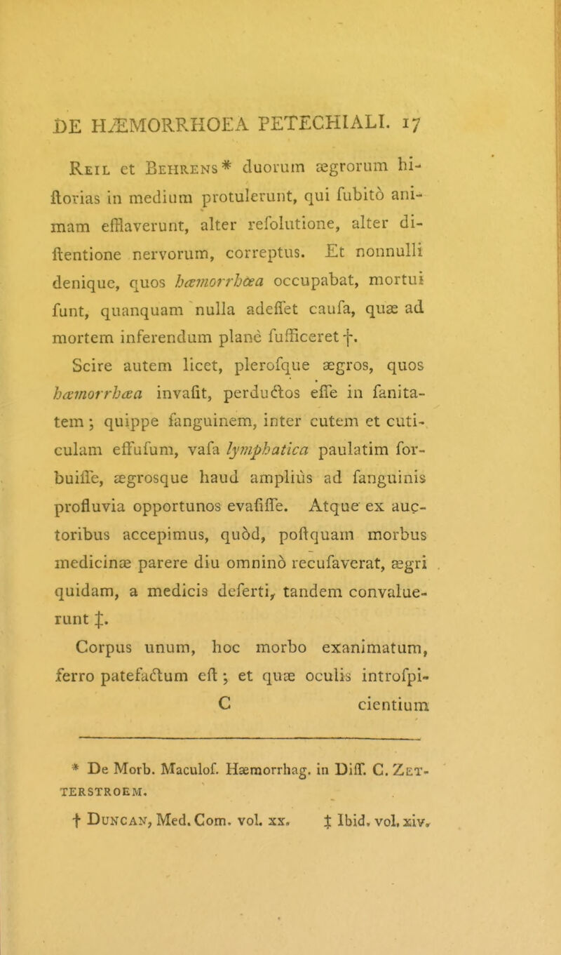 Reil et Behrens* duomm aegrorum hi- ftorias in mediura protulerunt, qui fubito ani- mam efflaverunt, alter refolutione, alter di- ftentione nervorum, correptus. Et nonnulli deniquc, quos hcdmorrhcea occupabat, mortui funt, quanquam nulla adeffet caufa, quse ad mortem inferendum plane fufficeret f. Scire autem licet, plerofque aegros, quos hiEinorrhaa invafit, perdu6los efie in fanita- tem; quippe fanguinem, inter cutem et cuti- culam effufum, vafa lymphatica paulatim for- builTe, cegrosque haud amplius ad fanguinis profluvia opportunos evafilTe. Atque ex auc- toribus accepimus, qu6d, poftquam morbus medicinae parere diu omnino recufaverat, ^gri quidam, a medicis dcfertiy tandem convalue- runt f. Corpus unum, hoc morbo exanlmatum, ferro patefa(.T:um eft; et qute ocuiis introfpi- C cientium * De Morb. Maculof. Haemorrhag. in DilT. C. Zet- TERSTROEM, t DuNCAN, Med. Com. vol. xx. X Ibid. vol, xiv.