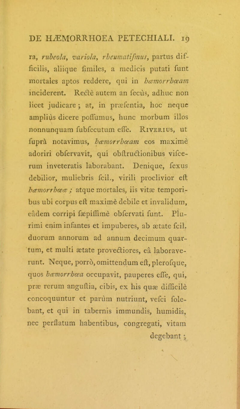 ra, riiheola, variola^ rJjeumatifmuSy partus dif- ficilis, aliiqiie fimiles, a medicis putati funt mortales aptos reddere, qui in hcemorrhceain inciderent. Re)6te autem an fecu?, adhuc non licet judicare ; at, in prccfentia, hoc neque amplius dicere pofTumus, hunc morbum illos nonnunquam fubfccutum elTe. Riverius, ut fupra notavimus, hcemorrhceain eos maxime adoriri obfervavit, qui obftrudlionibus vifce- rum inveteratis laborabant. Denique, fexus debilior, muliebris fcil., virili proclivior efl: h(jeviorrhoe<s ; atque mortales^ iis vitae tempori- bus ubi corpus eft maxime debile et invalidum, cadem corripi faepiffime obfervati funt. Plu- rimi enim infantes et impuberes, ab aetate fcil. duorum annorum ad annum decimum quar- tum, et multi astate provediores, ea laborave- runt. Neque, porro, omittendum eft, plerofque, quos hcemorrhcea occupavit, pauperes efte, qui, pra? rerum anguftia, cibis, ex his quae difticile concoquuntur et pariim nutriunt, vefci folc- bant, et qui in tabernis immundis, humidis, nec perflatum habentibus, congrcgati, vitam degebant•