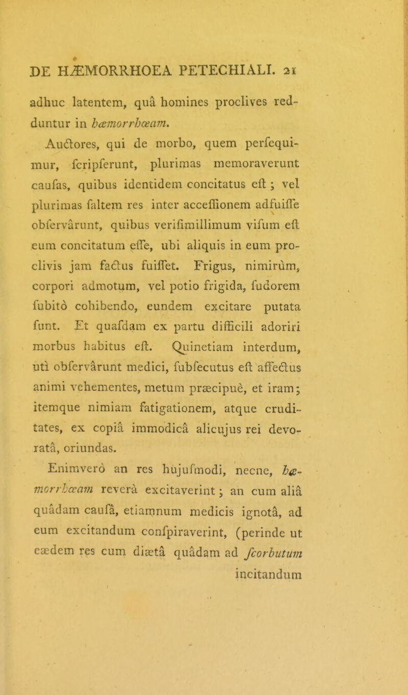 adhuc latentem, qua homines proclives red- dimtur in hamorrhoeam, Audlores, qui de morbo, quem perfequi- mur, fcripferunt, plurimas memoraverunt caufas, quibus idcntidem concitatus eft ; vel plurimas faltem res intcr acceffionem adfuifle obfervarunt, quibus verifimillimum vifum eft eum concitatum efte, ubi aliquis in eum pro- clivis jam fadlus fuiftet. Frigus, nimirum, corpori admotum, vel potio frigida, fudorem fubito cohibendo, eundem excitare putata funt. Et quafdam ex partu difficili adoriri morbus habitus eft. Quinetiam interdum, uti obfervarunt medici, fubfecutus eft affedus animi vehementes, metum praecipue, et iram; itemque nimiam fatigationem, atque crudi- tates, ex copia immodica alicujus rei devo- rata, oriundas. Enimvero an res hujufmodi, necne, ha- morrlceam revera excitaverint; an cum alia quadam caufa, etiamnum medicis ignota, ad eum excitandum confpiraverint, (perinde ut eaedem res cum dijcta quadam ad fcorbutum incitandum