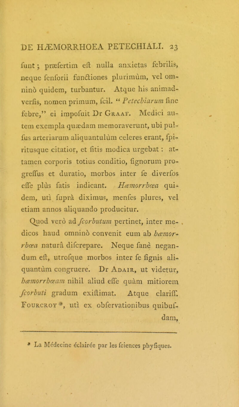 funt; prsefertim ell nulla anxietas febrilis, neque fenforii fundliones plurimum, vel om- nino quidem, turbantur. Atque his animad- verfis, nomen primum, fcil. ** PdteclAarum fine febre, ei impofuit Dr Graaf. Medici au- tem exempla quasdam memoraverunt, ubi pul- fus arteriarum aliquantulum celeres erant, fpi- ritusque citatior, et fitis modica urgebat: at- tamen corporis totius conditio, lignorum pro- grcITus et duratio, morbos inter fe diverfos elTe plus fatis indicant. Hfsmorrhcea qui* dem, uti fupra diximus, menfes plures, vel etiam annos aliquando producitur. Quod verd ad Jcorhutum pertinet, inter me- . dicos haud omnino convenit eum ab bcsmor^ rhcea natura difcrepare. Neque fane negan- dum eft, utrofque morbos inter fe fignis ali- quantiim congruere. Dr Adair, ut videtur, hcEmorrhceam nihil aliud elTe quam mitiorem fcorbuti gradum exiftimat. Atque clarifr. FouRCROY*, uti ex obfervationibus quibuf- dam, La Medecine eclairee par les fciences pbyfiques.