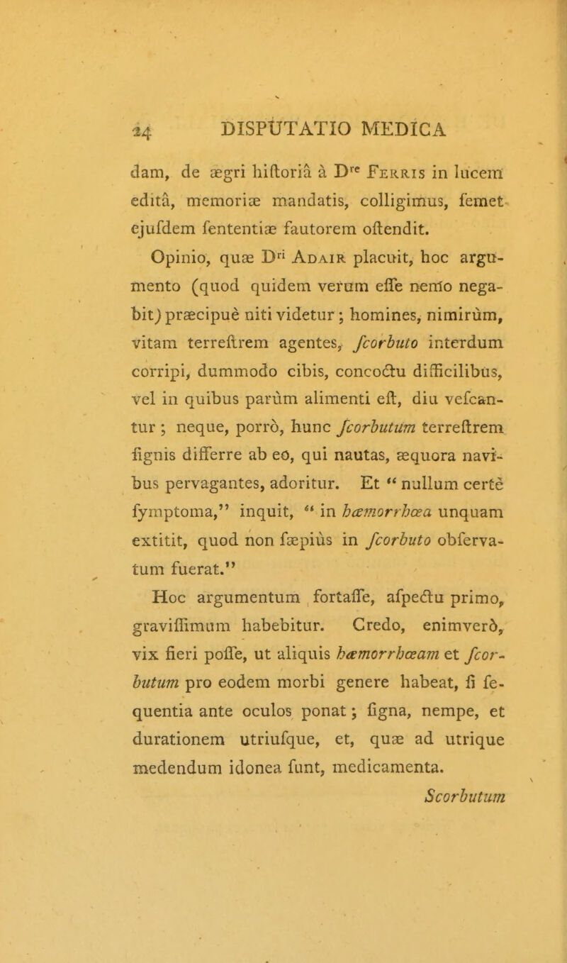 dam, de aegri hiftoria a D^ f ekris in luceiil edita, memoriee mandatis, coUigimus, femet ejufdem fententias fautorem oftendit. Opinio, quae D Adair placuit, hoc argu- mento (quod quidem verum effe nenlo nega- hit) praecipue niti videtur; homines, nimirum, vitam terreftrem agentes, fcorbuto interdum corripij dummodo cibis, concodtu difiicilibus, vel in quibus parum alimenti eft, diu vefcan- tur ; neque, porro, hunc fcorhutiim terreftrem lignis differre ab eo, qui nautas, aequora navi- bus pervagantes, adoritur. Et  nuUum certe fymptoma, inquit, *' in hcsmorrhcea unquam extitit, quod non faepius in fcorbuto obferva- tum fuerat. Hoc argumentum fortafle, afpedlu primo, graviflimum habebitur. Credo, enimver5, vix fieri pofie, ut aliquis hamorrhceam et fcor- hutum pro eodem morbi genere habeat, fi fe- quentia ante oculos ponat; figna, nempe, et durationem utriufque, et, quae ad utrique medendum idonea funt, medicamenta. Scorhutum