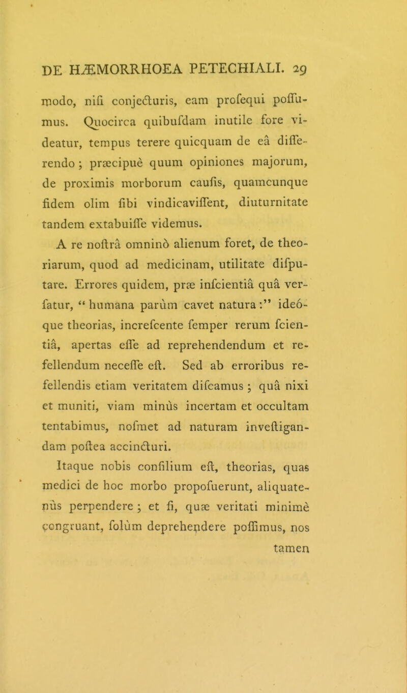 modo, nifi conjeduris, eam profequi poffu- mus. Quocirca quibufdam inutile fore vi- deatur, tempus terere quicquam de ea diffe- rendo; praecipue quum opiniones majorum, de proximis morborum caufis, quamcunque fidem olim fibi vindicaviffent, diuturnitate tandem extabuifle videmus. A re noftra omnino alienum foret, de theo- riarum, quod ad medicinam, utilitate difpu- tare. Errores quidem, pra3 infcientia qua ver- fatur, ** humana parum cavet naturaideo- que theorias, increfcente femper rerum fcien- tia, apertas elTe ad reprehendendum et re- fellendum necefle eft. Sed ab erroribus re- fellendis etiam veritatem difcamus; qua nixi et muniti, viam minus incertam et occultam tentabimus, nofmet ad naturam inveftigan- dam poftea accindluri. Itaque nobis confilium eft, theorias, quas medici de hoc morbo propofuerunt, aliquate- nus perpendere ; et fi, quae veritati minirae congruant, folum deprehepdere poflimus, nos tamen