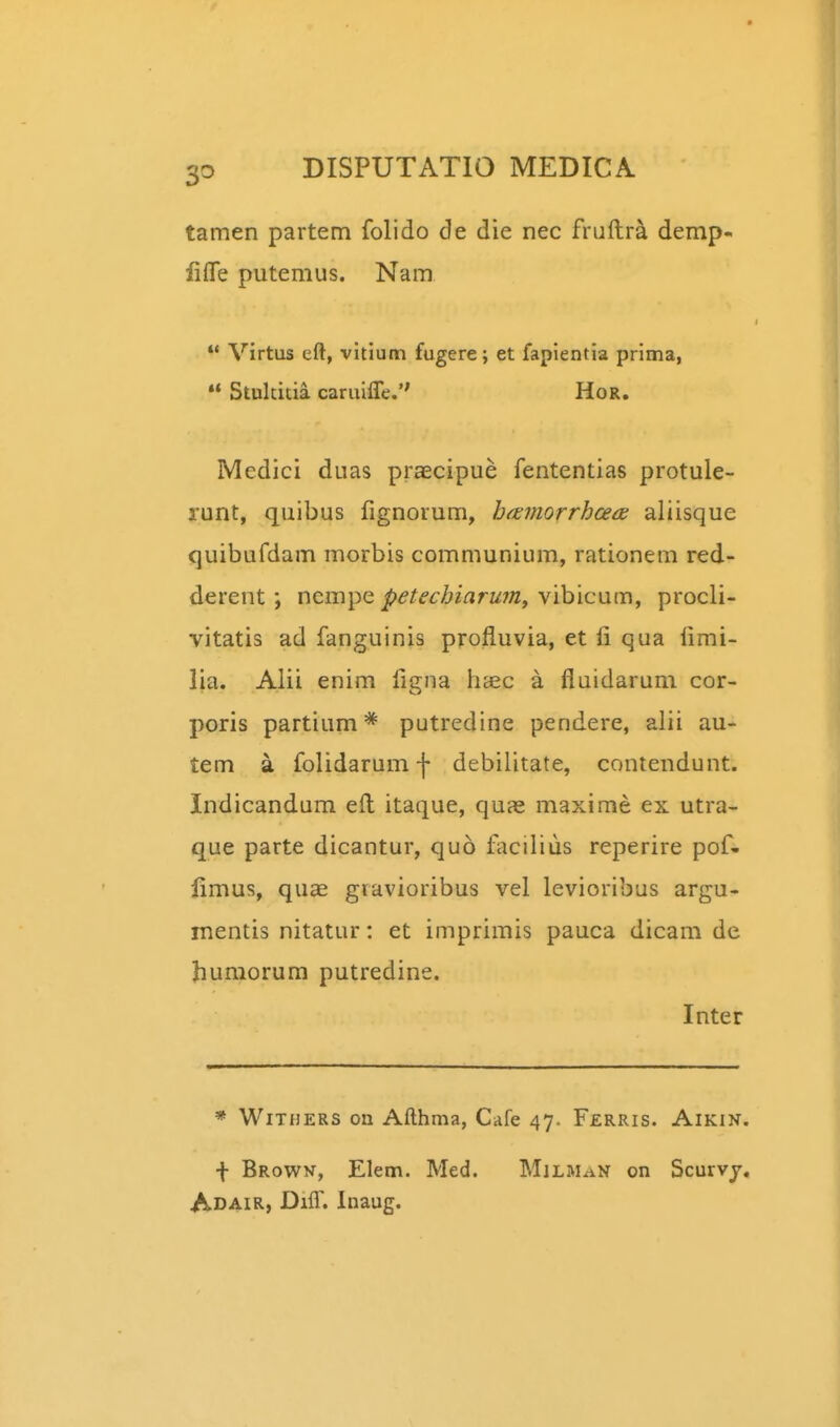 tamen partem folido de die nec fruftra demp- liffe putemus. Nam  Virtus eft, vitium fugere; et fapientia prima, « Stukitia caruilTe. HoR. Medici duas praecipue fententias protule- runt, quibus fignorum, htemorrhce(K aliisque quibufdam morbis communium, rationem red- derent; nempe ^^/(?£-Z;iiirK»z, vibicum, procli- vitatis ad fanguinis profluvia, et fi qua limi- lia. Alii enim figna h^ec a fluidarum cor- poris partium* putredine pendere, alii au- tem a folidarumf debilitate, conlendunt. Indicandum efl itaque, quas maxime ex utra- que parte dicantur, quo facilius reperire pof- limus, quae gravioribus vel levioribus argu- inentis nitatur: et imprimis pauca dicam de Jiuraorum putredine. Inter * WiTHERS on Afthma, Cafe 47. Ferris. Aikin. \ Browv, Elem. Med. MjlmaN on Scurvj, Adair, Diff. Inaug.