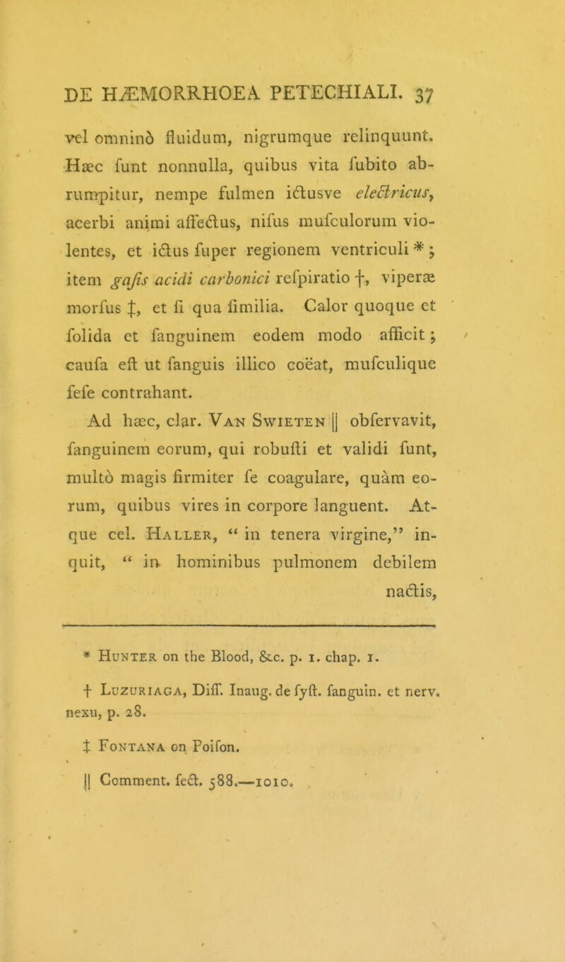 vel omnin5 fluidum, nigrumque relinquunt. Haec funt nonnuUa, quibus vita fubito ab- runrpitur, nempe fulmen idlusve eledlrictiSy acerbi anirai afFedus, nifus mufculorum vio- lentes, et idus fuper regionem ventriculi * ; item gajis acidi carhonici refpiratio f, viperae morfus f, et fi qua fimilia. Calor quoque ct folida et fanguinem eodem modo afficit; caufa eft ut fanguis illico coeat, mufculique fefe contrahant. Ad hasc, clar. Van Swieten || obfervavit, fanguinem eorum, qui robufti et validi funt, multo magis firmiter fe coagulare, quam eo- rum, quibus vires in corpore languent. At- que cel. Haller, *' in tenera virgine, in- quit,  in hominibus pulmonem debilem nadis, * HuNTER on the Blood, &c. p. i. chap. i. f LuzuRiAGA, Diff. Inaug. de fyft. fanguln. et nerv. nexu, p. 28. X FoNTANA on Poifon. jj Comment. fed. 588.—loio.
