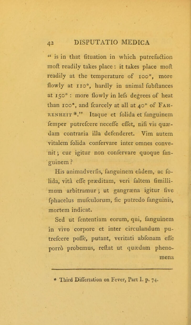  is in that lituation in which putrefadion moft readily takes place: it takes place moft readily at the temperature of ioo°, more flowly at iio°, hardly in animal fubftances at 150 : more flowly in lefs degrees of heat than loo, and fcarcely at all at 40° of Fah- RENHEiT Itaque et folida et fanguinem femper putrefcere necefle efiet, nifi vis quce- dam contraria illa defenderet. Vim autem vitalem folida confervare inter omnes conve- nit; cur igitur non confervare quoque fan- guinem ? His animadverfis, fanguinem eadem, ac fo- lida, vita eflTe praeditam, veri faltem fimilli- mum arbitramur ; ut gangraena igitur five fphacelus mufculorum, fic putredo fangurnis, mortem indicat. Sed ut fententiam eorum, qui, fanguinem in vivo corpore et inter circulandum pu- trefcere pofiTe, putant, veritati abfonam efle porro probemus, reftat ut quaedam pheno- mena * Third Diflertation on Fever, Part I. p. 74.