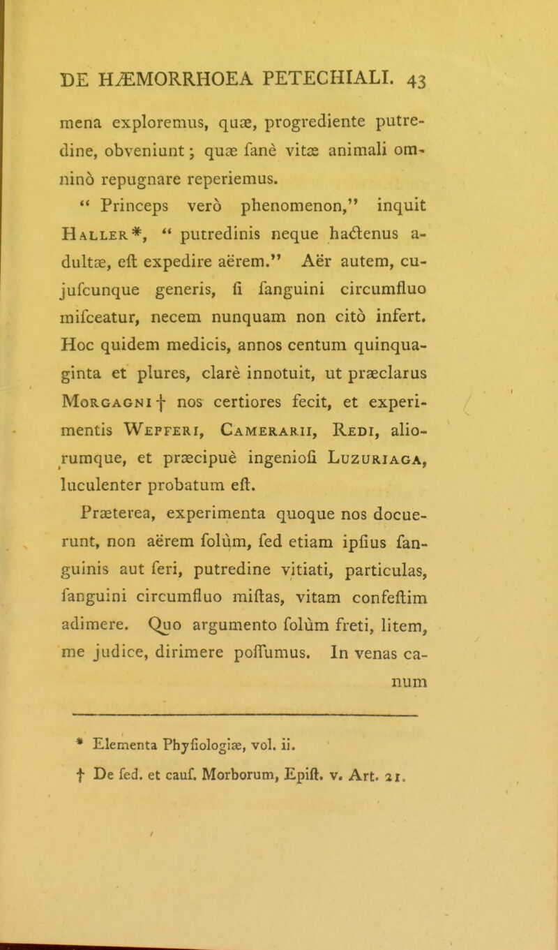 mena explorcmus, quae, progrediente putre- dine, obveniunt; quae fane vitas animali om' nino repugnare reperiemus. ** Princeps vero phenomenon,'* inquit Haller*,  putredinis neque hadcnus a- dultae, eft expedire aerem. Aer autem, cu- jufcunque generis, li fanguini circumfluo mifceatur, necem nunquam non cito infert. Hoc quidem medicis, annos centum quinqua- ginta et plures, clare innotuit, ut praeclarus MoRGAGNif nos certiores fecit, et experi- mentis Wepferi, Camerarii, Redi, alio- rumque, et praecipue ingeniofi Luzuriaga, luculenter probatum eft. Praeterea, experimenta quoque nos docue- runt, non aerem folum, fed etiam iplius fan- guinis aut feri, putredine vitiati, particulas, fanguini circumfluo miflias, vitam confeftim adimere. Quo argumento folum freti, litem, me judice, dirimere poflumus. In venas ca- num * Elementa Phyfiologlae, vol. ii. f De fed. et cauf. Morborum, Epift, v. Art. 21.