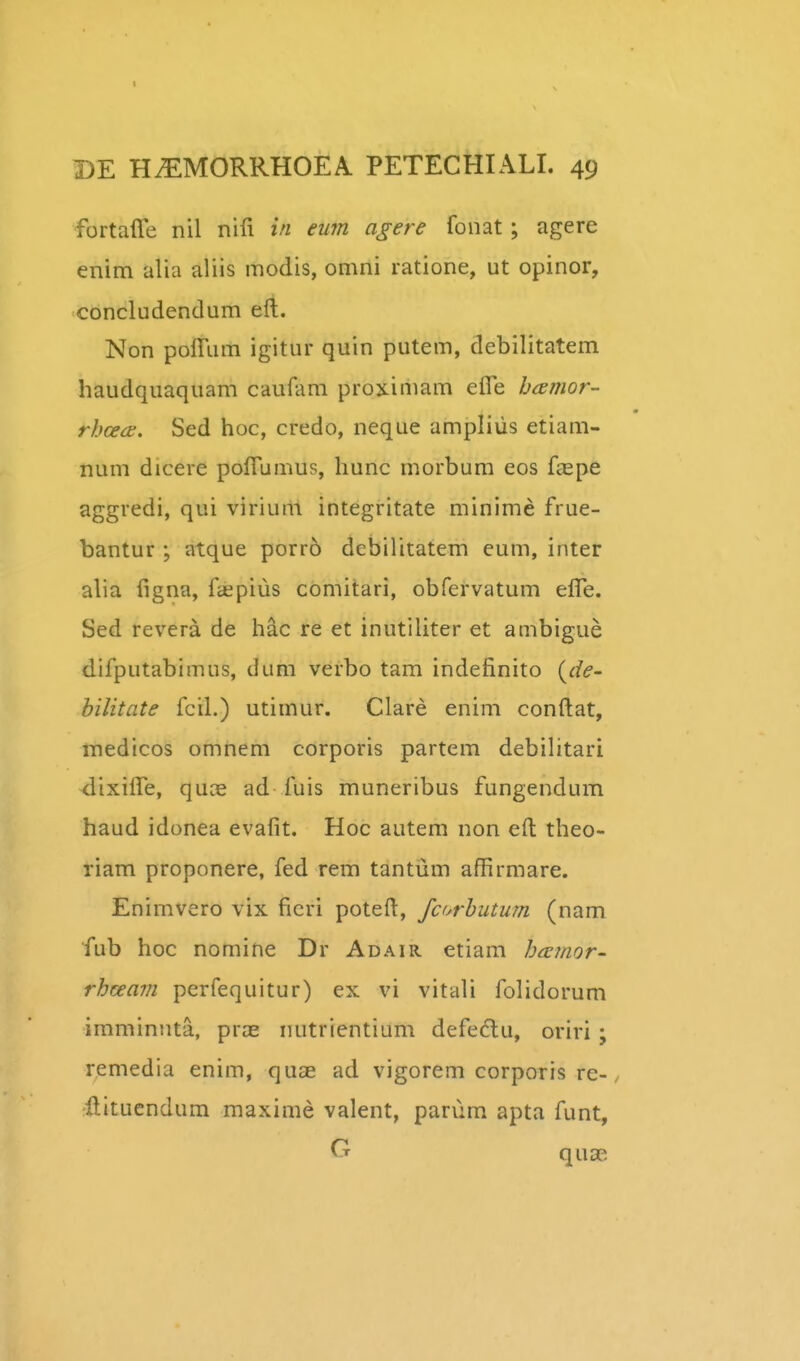 I DE H^MORRHOEA PETECHIALI. 49 fortaffe nil nifi in eum agere fonat; agere enim alia aliis modis, omni ratione, ut opinor, concludendum eft. Non polTum igitur quin putem, debilitatem haudquaquam caufam prox-imam efle bamor- rhceds. Sed hoc, credo, neque ampliiis etiam- num dicere poirumus, hunc morbum eos fepe aggredi, qui virium integritate minime frue- bantur; atque porro dcbilitatem eum, inter alia figna, faepius comitari, obfervatum elTe. Sed revera de hac re et inutiliter et ambigue difputabimus, dum verbo tam indefinito {jie- bilitate fcil.) utimur. Clare enim conftat, medicos omnem corporis partem debilitari ^ixilTe, quce ad fuis muneribus fungendum haud idonea evafit. Hoc autem non eil theo- riam proponere, fed rem tantum affirmare. Enimvero vix ficri poteft, fcorhutum (nam fub hoc nomine Dr Adair etiam bcetnor' rhceam perfequitur) ex vi vitali folidorum imminnta, pras nutrientium defedlu, oriri; remedia enim, quae ad vigorem corporis re-, •llitucndum maxime valent, pariim apta funt,