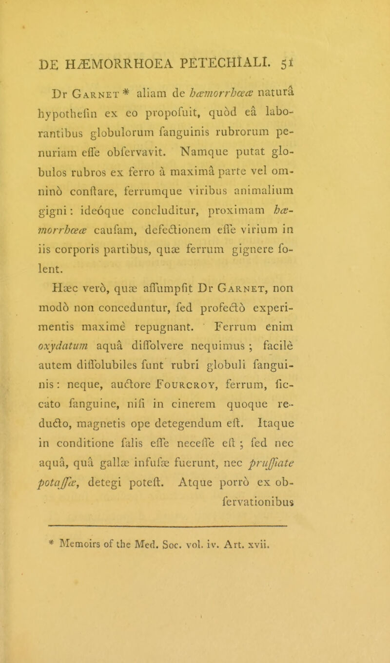 Dr Garnet^ aliam de hamorrhoecE natura hypothefin ex co propofuit, quod ea labo- rantibus globulorum fanguinis rubrorum pe- nuriam efle obfervavit. Namque putat glo- bulos rubros ex ferro a maxima parte vel om- nino conftare, ferrumque viribus animalium gigni: ideoque concluditur, proximam hcs- morrhcecE caufam, defedionem eife virium in iis corporis partibus, quae ferrum gignere fo- lent. Haec vero, qure aiTumpfit Dr Garnet, non modo non conceduntur, fed profecto experi- mentis maxime repugnant. Ferrum enim oxydatum aqua diffolvere nequimus ; facile autem diflblubiles funt rubri globuli fangui- nis: neque, audore Fourcroy, ferrum, fic- cato fanguine, nili in cinerem quoque re- dudo, magnetis ope detegendum elt. Itaque in conditione falis efle necefle ell ; fed nec aqua, qua galla^ infufae fuerunt, nec prujjiate potajfte, detegi poteft. Atque porro ex ob- fervationibus * Memoirs of the Med. Soc. vol. iv. Art. xvii.