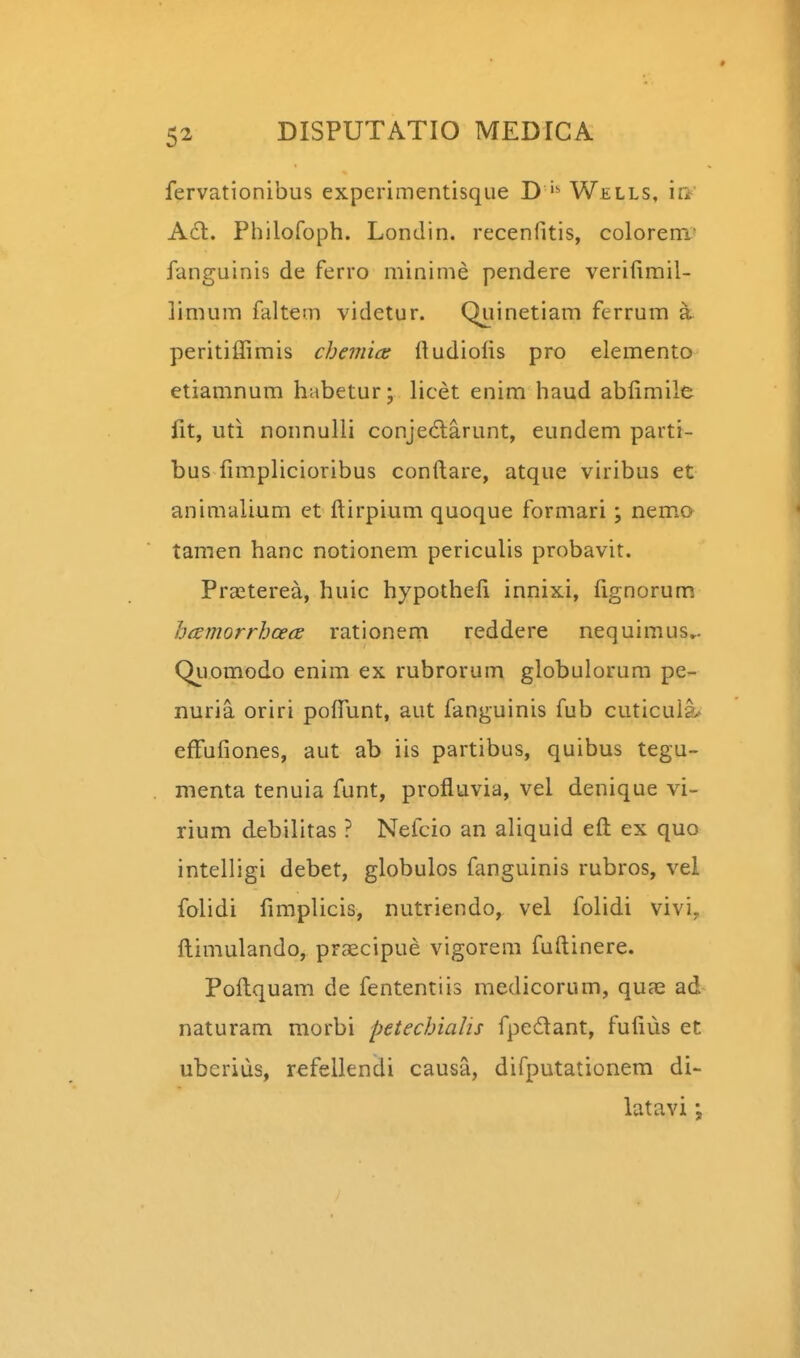 fervationibus experimentisque D Wells, la' A61. Philofoph. Londin. recenfitis, colorem- fanguinis de ferro mininie pendere verifimil- limum faltem videtur. Quinetiam fcrrum a peritiflimis cheiriia: ftudiolis pro elemento etiamnum habetur; licet enim haud abfimile fit, uti nonnulli conjedlarunt, eundem parti- bus fimplicioribus conftare, atque viribus et animalium et ftirpium quoque formari; nem.o tamen hanc notionem periculis probavit. Praiterea, huic hypotheft innixi, fignorum hcemorrhcecd rationem reddere nequimus.. Qiiomodo enim ex rubrorum globulorum pe- nuria oriri poftunt, aut fanguinis fub cuticuia* effufiones, aut ab iis partibus, quibus tegu- menta tenuia funt, profluvia, vel denique vi- rium debilitas ? Nefcio an aliquid eft ex quo intelligi debet, globulos fanguinis rubros, vel folidi fimplicis, nutriendo, vel folidi vivi. ftimulando, praicipue vigorem fuftinere. Poftquam de fententiis medicorum, quae ad naturam morbi petechialis fpedant, fufius et uberius, refelkndi causa, difputationem di- latavi;