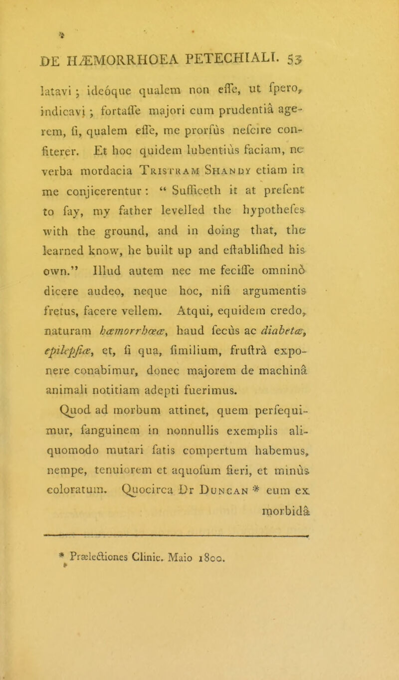 latavi ideoque qualem non efle, ut fpero, indicavi •, fortaHe majori cum prudentia age- icra, 11, qualem efle, me prorfus nefcire con- iiterer. Et hoc quidem lubentius faciam, ne verba mordacia Trisi kam Shandy etiam m me conjicerentur :  Sufliceth it at prefent to fay, my father levelled the hypothefes- with the ground, and in doing that, the karned know, he built up and eftabliflied his own. lllud autem nec me fecifle omnin5 dicere audeo, neque hoc, nifi argumentis fretus, facere vellem. Atqui, equidem credo, naturam hcEtnorrhcecE^ haud fecus ac diahetcs^ epiltpjice^ et, fi qua, fimilium, fruftra expo- nere conabimur, donec majorem de machina animali notitiam adepti fuerimus. Quod ad morbum attinet, quem perfequi- mur, fanguinem in nonnullis exemplis ali- quomodo mutari fatis compertum habemus, nempe, tenuiorem et aquofum fieri, et minus coloratum. Quocirca Dr Duncan * eum ex. morbida * Praskftiones Chnic. Maio 1800.