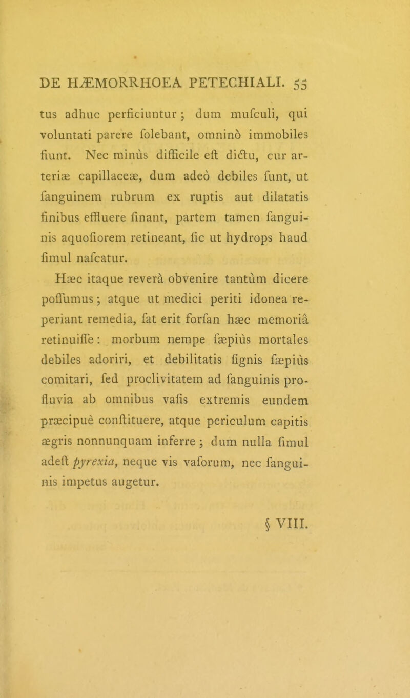 tus adhuc perficiuntur; dum mufculi, qui voluntati parere folebant, omnino immobiles fiunt. Nec minus difficile eft di(5lu, cur ar- terias capillaceae, dum adeo debiles funt, ut fanguinem rubrum ex ruptis aut dilatatis finibus effluere finant, partem tamen fangui- nis aquofiorem retineant, fic ut hydrops haud fimul nafcatur. Haec itaque revera obvenire tantum dicere poflumus; atque ut medici periti idonea re- periant remedia, fat erit forfan hsec memoria retinuiflTe: morbum nempe fcepius mortales debiles adoriri, et debilitatis fignis faepiiis comitari, fed proclivitatem ad fanguinis pro- fluvia ab omnibus vafis extremis eundem praecipue conftituere, atque periculum capitis aegris nonnunquam inferre ; dum nulla fimul adeft pyrexia, neque vis vaforum, nec fangui- nis impetus augetur. § VIII.