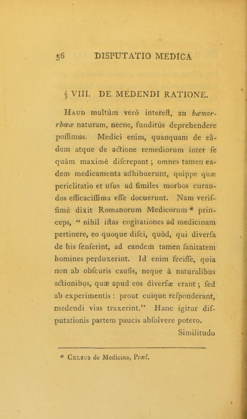 § VIII. DE MEDENDI RATIONE. Haud multum vero intereft, aft havior- rhoecE naturam, necne, funditus deprehendere poffimus. Medici enim, quanquam de ea- dem atque de adione remediorum inter fe quam maxime difcrepant; omnes tamen ea- dem medicamenta adhibuerunt, quippe qucC periclitatio et ufus ad fimiles morbos curan- dos efficacifljma effi; docuerunt. Nam verif- fime dixit Romanorum Medicorum* prin- ceps, *' nihil iftas cogitaiiones ad mediclnam pertinere, eo quoque difci, quod, qui diverfa de his fenferint, ad candem tamen fanitatera homines perduxerint. Id enim feciffie, quia non ab obfcuris caufis, neque a naturalibus adlionibus, quas apud eos diverfae erant; fed ab experimentis: prout cuique refponderant, medendi vias traxerint. Hanc igitur dif- putationis partem paucis abfolvere potero. Similitudo * Celsus de Medicina, Praef.