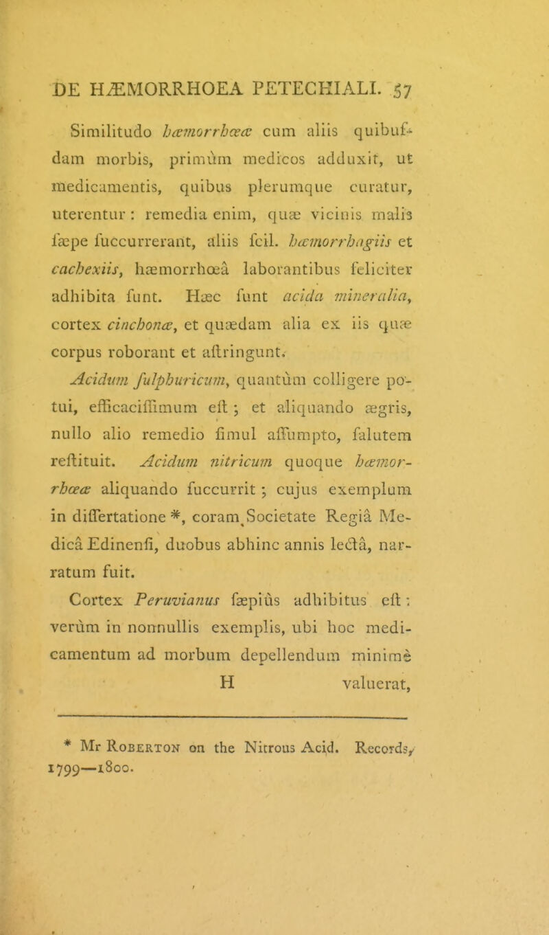 Similitudo haviorrhcea; cum aliis quibuf- dam morbis, primum medicos adduxir, ut medicamentis, quibus plerumque curatur, uterentur : remedia enim, qua^ vicinis rnalia laspe iuccurrerant, aliis fcil. hicmorrhagiis et cachexiis, hcEmorrhoea laborantibus feliciter adhibita funt. Hiec funt aclda niineralia^ cortex cinchonce, et qucedam alia ex iis qua2 corpus roborant et aftringunt. Acidim fulpburicinny quantum coUigere po- tui, efficaciffimum eil; et aliquando aegris, nuUo alio remedio fimul affumpto, falutem reftituit. Acidum nitricum quoque haemor- rhcece aliquando fuccurrit ; cujus exemplum in diflertatione coram Societate Reo-ia. Me- dica Edinenfi, duobus abhinc annis lecla, nar- ratum fuit. Cortex Feruvianus faepius adhibitus clt: verum in nonnullis exemplis, ubi hoc medi- camentum ad morbum depellendum minirae H valuerat, * Mr RoBERTON on the Nitrous Acid. Records, 1799—i8oo.