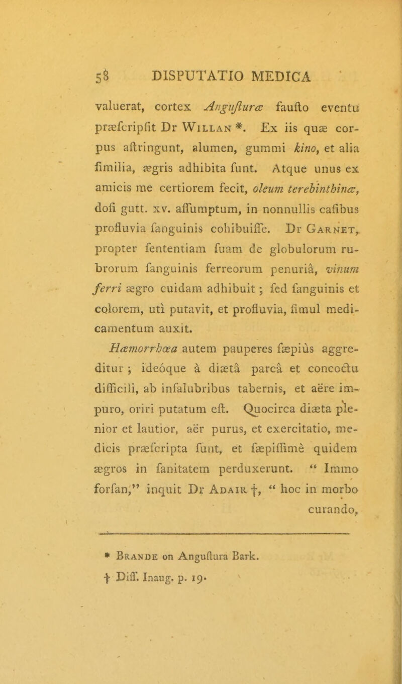 valuerat, cortex Angiijiurcs fauflo eventu prcefcripfit Dr Willan*. £x iis quae cor- pus aftringunt, alumen, gummi kino^ et alia limilia, negris adhibita funt. Atque unus ex amicis me certiorem fecit, oleum terehinthincs, doli gutt. XV. airumptum, in nonnullis cafibus profluvia fanguinis cohibuifle. Dr Garnet, propter fententiam fuam de globulorum ru- brorum fanguinis ferreorum penuria, vinuni ferri asgro cuidam adhibuit; fed fanguinis et colorem, uti putavit, et profluvia, fimul medi- camentum auxit. Hamorrhcea autem pauperes faspius aggre- ditur ; ideoque a diaeta parca et concoclu diflicili, ab infalabribus tabernis, et aere im- puro, oriri putatum eft. Quocirca diaeta ple- nior et lautior, aer purus, et exercitatio, me- dicis praefcripta funt, et faspiflime quidem aegros in fanitatem perduxerunt.  Immo forfan, inquit Dr Adair f,  hoc in morbo curando, » Brande on Anguflura Eark. f DilT. Inaug. p. 19«