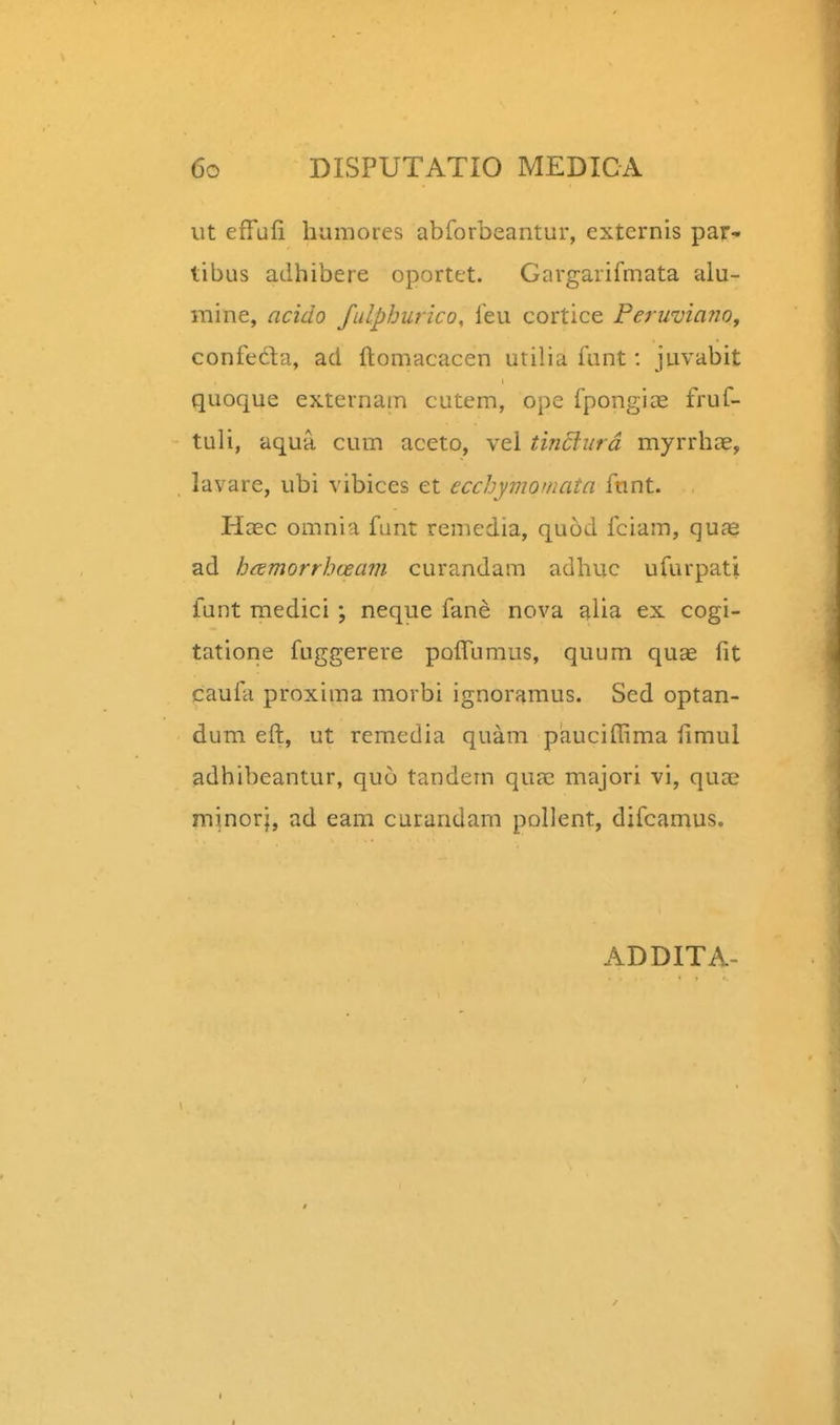 ut efTLifii humores abforbeantur, externis par* tibus adhibere oportet. Gargarifmata alu- raine, acido fulphurico, feu cortice Ferwviano, confeda, acl ftomacacen utilia funt: juvabit quoque externain cutem, ope fpongiae fruf- tuli, aqu-a cum aceto, vel tinclurd myrrhce, lavare, ubi vibices et ecchymomata funt. HcEc omnia funt remedia, quod fciam, qu^e ad hcemorrhaeam curandam adhuc ufurpati funt medici ; neque fane nova alia ex cogi- tatiorie fuggerere poffumus, quum quae fit caufa proxima morbi ignoramus. Sed optan- dum eft, ut remedia quam paucifi^ma fimul adhibeantur, quo tandem quae majori vi, quae minori, ad eam curandam pollent, difcamus. ADDITA-