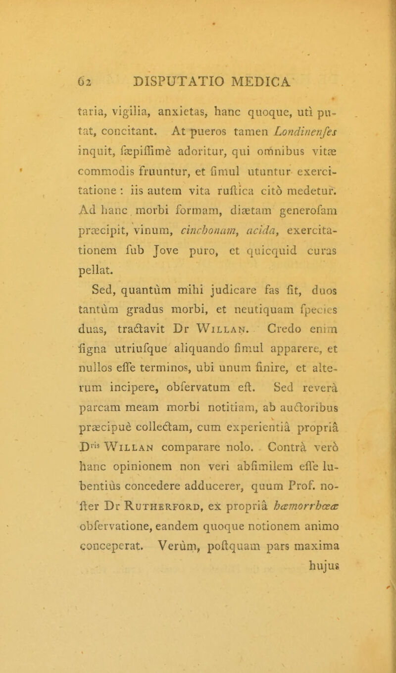 taria, vigilia, anxictas, hanc quoqiie, uti pu- tat, concitant. At pueros tamen Londinenjes inquit, raspiflime adoritur, qui omnibus vitas commodis fruuntur, et fimul utuntur exerci- tatione : iis autem vita ruftica cito medetur. Ad lianc morbi formam, diaetam generofam pra^cipit, vinum, cinchonam^ acida, exercita- tionem fub Jove puro, ct quicquid curas pellat. Sed, quantum mihi judicare fas fit, duos tantum gradus morbi, et neutiquam fpecies duas, tradavit Dr Willan. Credo enim iigna utriufque aliquando fimul apparere, et nullos efl^e terminos, ubi unum finire, et alte- rum incipere, obfervatum eft. Sed revera parcam meam morbi notitiam, ab audloribus prsecipue colledam, cum experientia propria j)ris WiLLAN compararc nolo. Contra vero hanc opinionem non veri abfimilem eflTe lu- bentius concedere adducerer, quum Prof. no- fter Dr Rutherford, ex propria hcemorrhoecE obfervatione, eandem quoque notionem animo concepcrat. Verum, poftquam pars maxima huju8