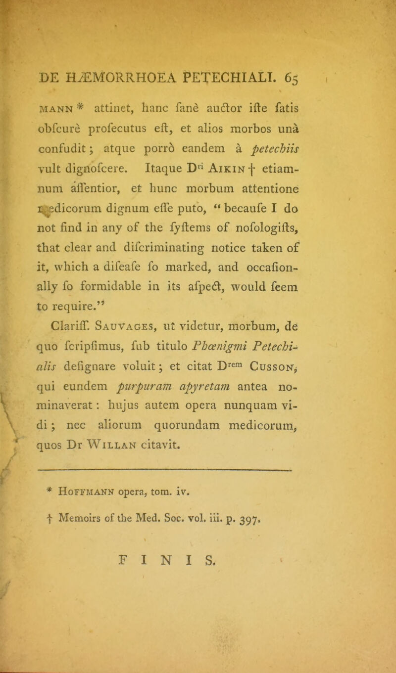 MANN * attinet, hanc fane audor ifte fatis obfcure profecutus eft, et alios morbos una confudit; atque porro eandem a petechiis vult dignofcere. Itaque D AiKiNf etiam- num alfentior, et hunc morbum attentione i5ij^edicorum dignum efle puto,  becaufe I do not find in any of the fyftems of nofologifts, that clear and difcriminating notice taken of it, vvhich a difeafe fo marked, and occafion- ally fo formidable in its afped, would feem to require. Clarifl'. Sauvages, ut videtur, raorbum, de quo fcripfimus, fub titulo Fhcenigmi Petechi- alis defignare voluit; et citat DCussoNj qui eundem purpuram apyretam antea no- minaverat: hujus autem opera nunquam vi- di ; nec aliorum quorundam medicorum, quos Dr WiLLAN citavit. * HoFFMANN opera, tom. iv. f Memolrs of the Med. Soc. vol, iii. p. 397. F I N I S.