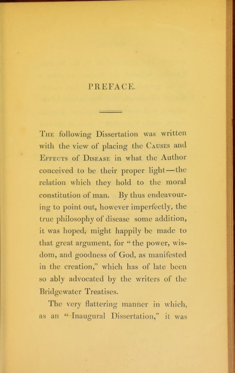 PREFACE. The followino- Dissertation was written with the view of placing the Causes and Effects of Disease in what the Author conceived to be their proper light—the relation which they hold to the moral constitution of man. By thus endeavour- ing to point out, however imperfectly, the true philosophy of disease some addition, it was hoped, might happily be made to that great argument, for  the power, wis- dom, and goodness of God, as manifested in the creation, which has of late been so ably advocated by the writers of the Bridgcwatcr Treatises. The very flattering manner in which, as an  Inaugural Dissertation, it was