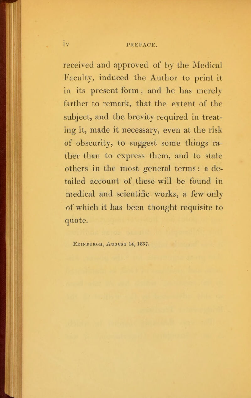 iv received and approved of by the Medical Faculty, induced the Author to print it in its present form ; and he has merely farther to remark, that the extent of the subject, and the brevity required in treat- ing it, made it necessary, even at the risk of obscurity, to suggest some things ra- ther than to express them, and to state others in the most general terms: a de- tailed account of these will be found in medical and scientific works, a few only of which it has been thought requisite to quote. Edinburgh, August 14, 1837-