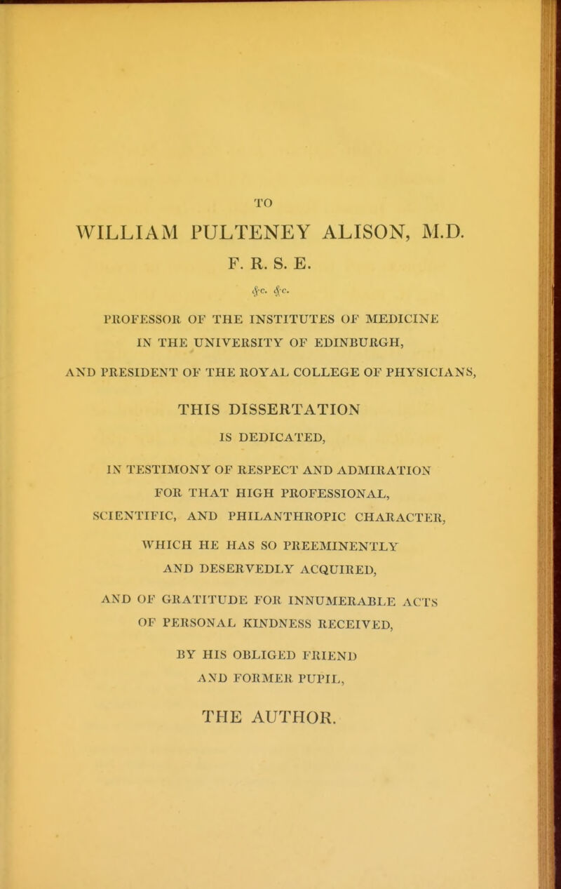 WILLIAM FULTENEY ALISON, M.D. F. R. S. E. PROFESSOR OF THE INSTITUTES OF MEDICINE IN THE UNIVERSITY OF EDINBURGH, AND PRESIDENT OF THE ROYAL COLLEGE OF PHYSICIANS, THIS DISSERTATION IS DEDICATED, IN TESTIMONY OF RESPECT AND ADMIRATION FOR THAT HIGH PROFESSIONAL, SCIENTIFIC, AND PHILANTHROPIC CHARACTER, WHICH HE HAS SO PREEMINENTLY AND DESERVEDLY ACQUIRED, AND OF GRATITUDE FOR INNUMERABLE ACTS OF PERSONAL KINDNESS RECEIVED, BY HIS OBLIGED FRIEND AND FORMER PUPIL, THE AUTHOR.