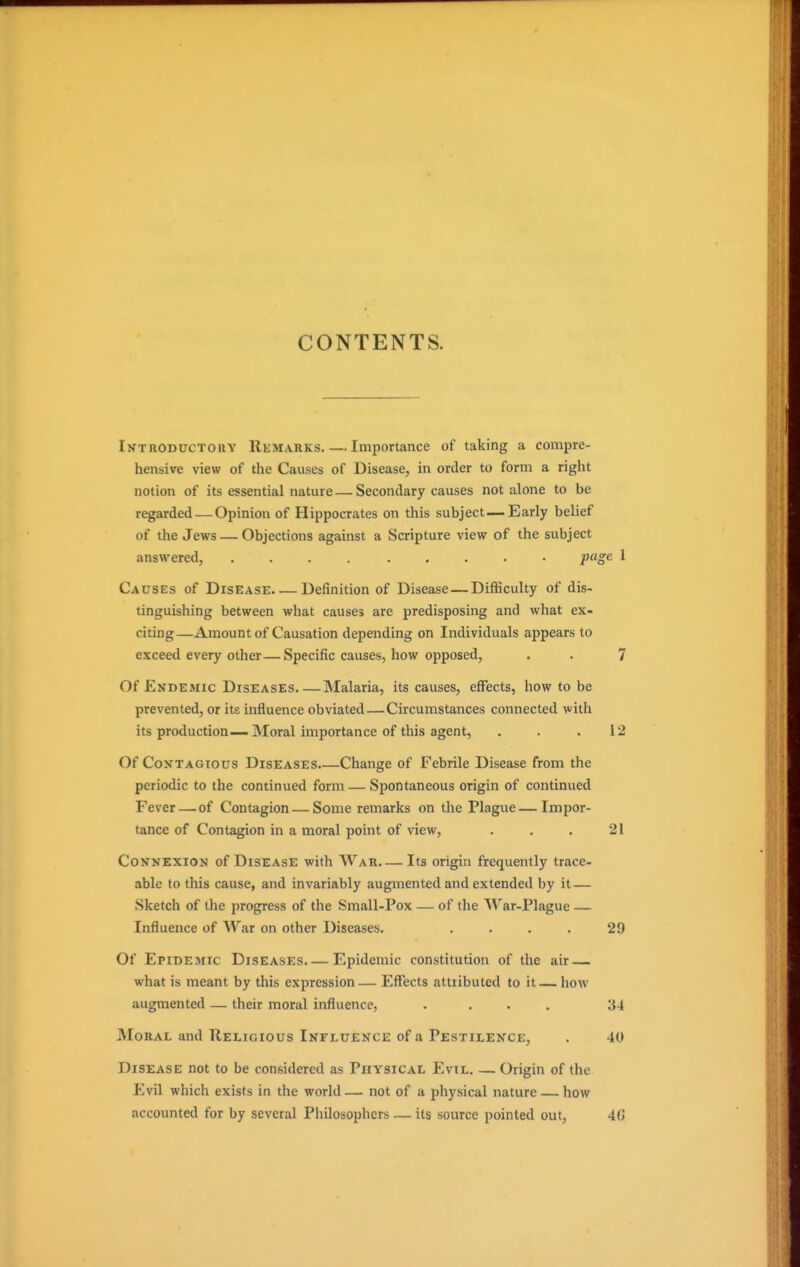 CONTENTS. Introductory Rkmarks. — Imjiortance of taking a compre- hensive view of the Causes of Disease, in order to form a right notion of its essential nature — Secondary causes not alone to be regarded — Opinion of Hippocrates on this subject—. Early belief of the Jews — Objections against a Scripture view of the subject answered, ......... pug<2 1 Causes of Disease Definition of Disease — Difficulty of dis- tinguishing between what causes are predisposing and what ex- citing—Amount of Causation depending on Individuals appears to exceed every other—Specific causes, how opposed, . . 7 Of Endemic Diseases Malaria, its causes, effects, how to be prevented, or its influence obviated—Circumstances connected with its production—Moral importance of this agent, . . .12 Of Contagious Diseases Change of Febrile Disease from the periodic to the continued form — Spontaneous origin of continued Fever—of Contagion — Some remarks on the Plague—Impor- tance of Contagion in a moral point of view, . . . 21 Connexion of Disease with War Its origin frequently trace- able to this cause, and invariably augmented and extended by it — Sketch of the progress of the Small-Pox — of the War-Plague — Influence of War on other Diseases. . . . . 29 Of Epidemic Diseases.— Epidemic constitution of the air what is meant by this expression — Effects attributed to it — how augmented — their moral influence, .... 34 Moral and Religious Influence of a Pestilence, . 40 Disease not to be considered as Physical Evil Origin of the Evil which exists in the world — not of a physical nature — how accounted for by several Pliilosophcrs — its source pointed out, 4(j