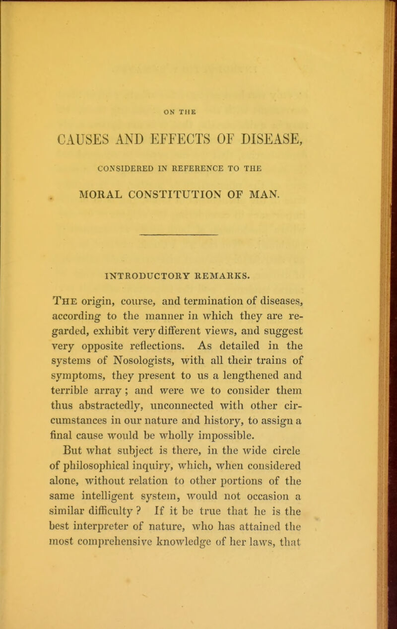 ON THE CAUSES AND EFFECTS OF DISEASE, CONSIDERED IN REFERENCE TO THE MORAL CONSTITUTION OF MAN. INTRODUCTORY REMARKS. The origin, course, and termination of diseases, according to the manner in which they are re- garded, exhibit very different views, and suggest very opposite reflections. As detailed in the systems of Nosologists, with all their trains of symptoms, they present to us a lengthened and terrible array; and were we to consider them thus abstractedly, unconnected with other cir- cumstances in our nature and history, to assign a final cause would be wholly impossible. But what subject is there, in the wide circle of philosophical inquiry, which, when considered alone, without relation to other portions of the same intelligent system, would not occasion a similar difficulty ? If it be true that he is the best interpreter of nature, who has attained the most comprehensive knowledge of her laws, that