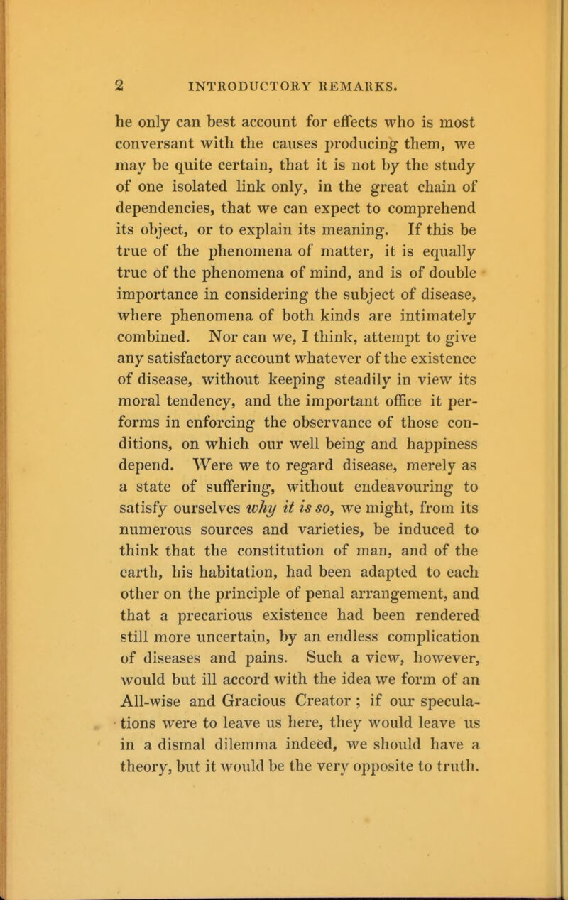 he only can best account for effects who is most conversant with the causes producing them, we may be quite certain, that it is not by the study of one isolated link only, in the great chain of dependencies, that we can expect to comprehend its object, or to explain its meaning. If this be true of the phenomena of matter, it is equally true of the phenomena of mind, and is of double importance in considering the subject of disease, where phenomena of both kinds are intimately combined. Nor can we, I think, attempt to give any satisfactory account whatever of the existence of disease, without keeping steadily in view its moral tendency, and the important office it per- forms in enforcing the observance of those con- ditions, on which our well being and happiness depend. Were we to regard disease, merely as a state of suffering, without endeavouring to satisfy ourselves why it is so, we might, from its numerous sources and varieties, be induced to think that the constitution of man, and of the earth, his habitation, had been adapted to each other on the principle of penal arrangement, and that a precarious existence had been rendered still more uncertain, by an endless complication of diseases and pains. Such a view, however, would but ill accord with the idea we form of an All-wise and Gracious Creator ; if our specula- tions were to leave us here, they would leave us in a dismal dilemma indeed, we should have a theory, but it would be the very opposite to truth.