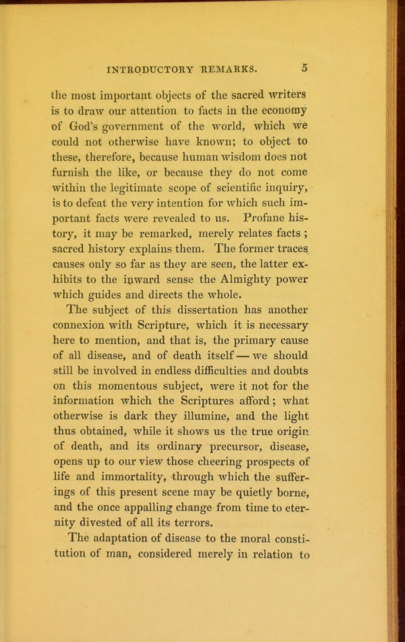 the most important objects of the sacred writers is to draw our attention to facts in the economy of God's government of the world, which we could not otherwise have known; to object to these, therefore, because human wisdom does not furnish the like, or because they do not come within the legitimate scope of scientific inquiry, is to defeat the very intention for which such im- portant facts were revealed to us. Profane his- tory, it may be remarked, merely relates facts ; sacred history explains them. The former traces causes only so far as they are seen, the latter ex- hibits to the inward sense the Almighty power which guides and directs the whole. The subject of this dissertation has another connexion with Scripture, which it is necessary here to mention, and that is, the primary cause of all disease, and of death itself — we should still be involved in endless difficulties and doubts on this momentous subject, were it not for the information which the Scriptures afford; what otherwise is dark they illumine, and the light thus obtained, while it shows us the true origin of death, and its ordinary precursor, disease, opens up to our view those cheering prospects of life and immortality, through which the suffer- ings of this present scene may be quietly borne, and the once appalling change from time to eter- nity divested of all its terrors. The adaptation of disease to the moral consti- tution of man, considered merely in relation to