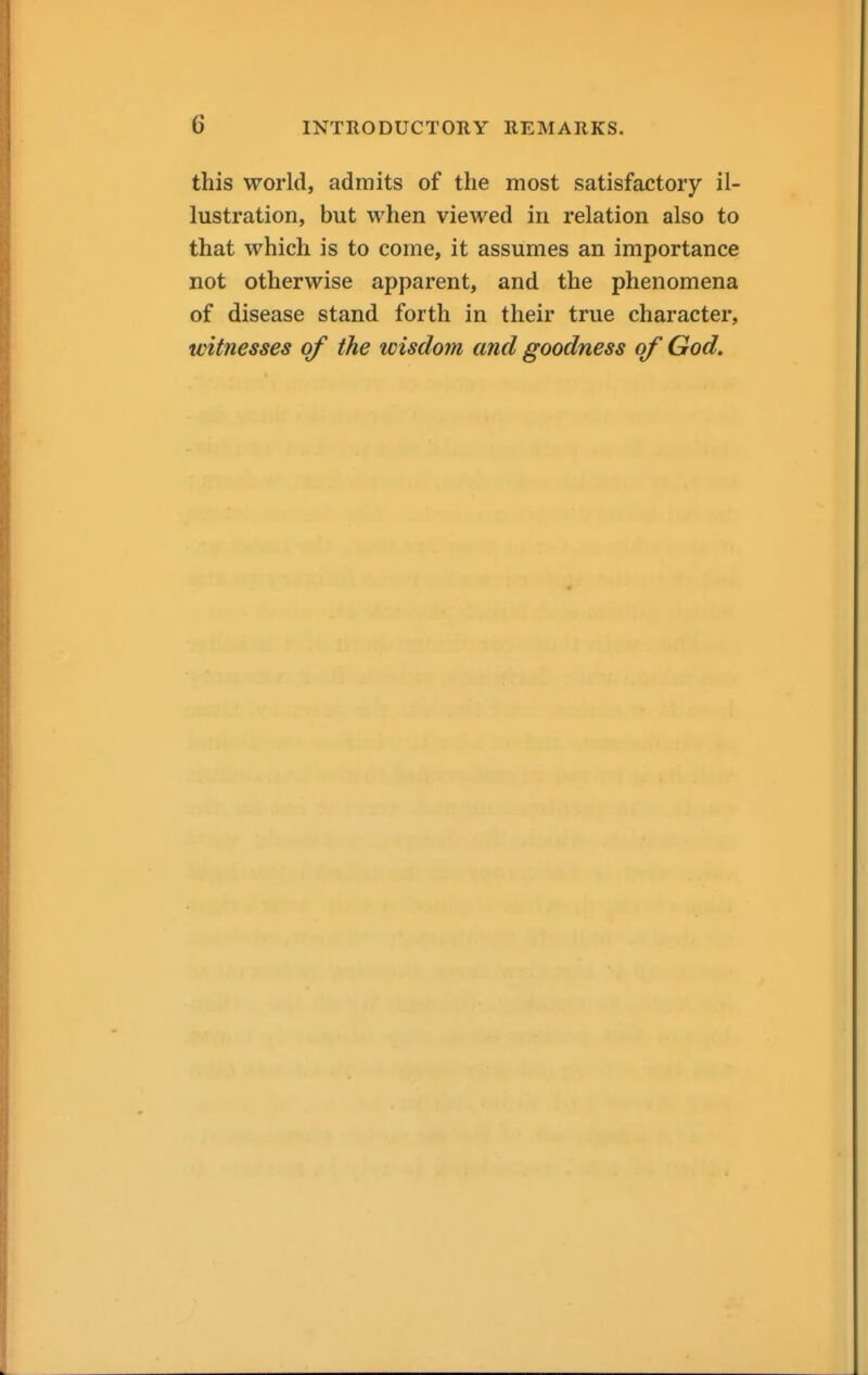 this world, admits of the most satisfactory il- lustration, but when viewed in relation also to that which is to come, it assumes an importance not otherwise apparent, and the phenomena of disease stand forth in their true character, witnesses of the wisdom and goodness of God.