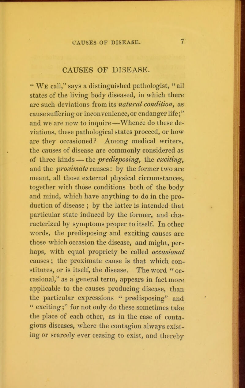 CAUSES OF DISEASE.  We call, says a distinguished pathologist,  all states of the living body diseased, in which there are such deviations from its natural condition^ as cause suffering or inconvenience, or endanger life; and we are now to inquire —Whence do these de- viations, these pathological states proceed, or how are they occasioned? Among medical writers, the causes of disease are commonly considered as of three kinds — the predisposing, the exciting, and the proximate causes: by the former two are meant, all those external physical circumstances, together with those conditions both of the body and mind, which have anything to do in the pro- duction of disease ; by the latter is intended that particular state induced by the former, and cha- racterized by symptoms proper to itself. In other words, the predisposing and exciting causes are those which occasion the disease, and might, per- haps, with equal propriety be called occasional causes; the proximate cause is that which con- stitutes, or is itself, the disease. The word  oc- casional, as a general term, appears in fact more applicable to the causes producing disease, than the particular expressions  predisposing and  excitingfor not only do these sometimes take the place of each other, as in the case of conta- gious diseases, where the contagion always exist- ing or scarcely ever ceasing to exist, and thereby