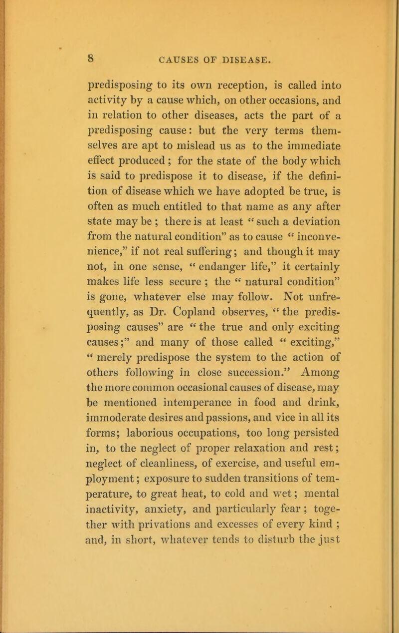 predisposing to its own reception, is called into activity by a cause which, on other occasions, and in relation to other diseases, acts the part of a predisposing cause: but the very terms them- selves are apt to mislead us as to the immediate effect produced ; for the state of the body which is said to predispose it to disease, if the defini- tion of disease which we have adopted be true, is often as much entitled to that name as any after state may be ; there is at least  such a deviation from the natural condition as to cause  inconve- nience, if not real suffering; and though it may not, in one sense,  endanger life, it certainly makes life less secure ; the  natural condition is gone, whatever else may follow. Not unfre- quently, as Dr. Copland observes, *' the predis- posing causes are  the true and only exciting causes; and many of those called  exciting,  merely predispose the system to the action of others following in close succession. Among the more common occasional causes of disease, may be mentioned intemperance in food and drink, immoderate desires and passions, and vice in all its forms; laborious occupations, too long persisted in, to the neglect of proper relaxation and rest; neglect of cleanliness, of exercise, and useful em- ployment ; exposure to sudden transitions of tem- perature, to great heat, to cold and wet; mental inactivity, anxiety, and particularly fear; toge- ther with privations and excesses of every kind ; and, in short, whatever tends to disturb the just