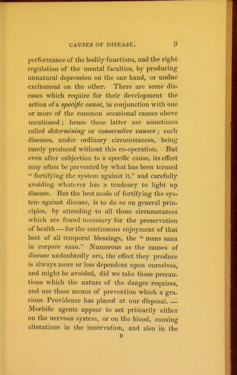 performance of the bodily functions, and the right regulation of the mental faculties, by producing unnatural depression on the one hand, or undue excitement on the other. There are some dis- eases which require for their development the action of a specific cause^ in conjunction with one or more of the common occasional causes above mentioned; hence these latter are sometimes called determining or consecutive causes; such diseases, imder ordinary circumstances, being rarely produced without this co-operation. But even after subjection to a specific cause, its effect may often be prevented by what has been termed  fortifying the system against it, and carefully avoiding whatever has a tendency to light up disease. But the best mode of fortifying the sys- tem against disease, is to do so on general prin- ciples, by attending to all those circumstances which are found necessary for the preservation of health—for the continuous enjoyment of that best of all temporal blessings, the  mens sana in corpore sano. Numerous as the causes of disease undoubtedly are, the effect they produce is always more or less dependent upon ourselves, and might be avoided, did we take those precau- tions which the nature of the danger requires, and use those means of prevention which a gra- cious Providence has placed at our disposal Morbific agents appear to act primarily either on the nervous system, or on the blood, causing alterations in the innervation, and also in the B