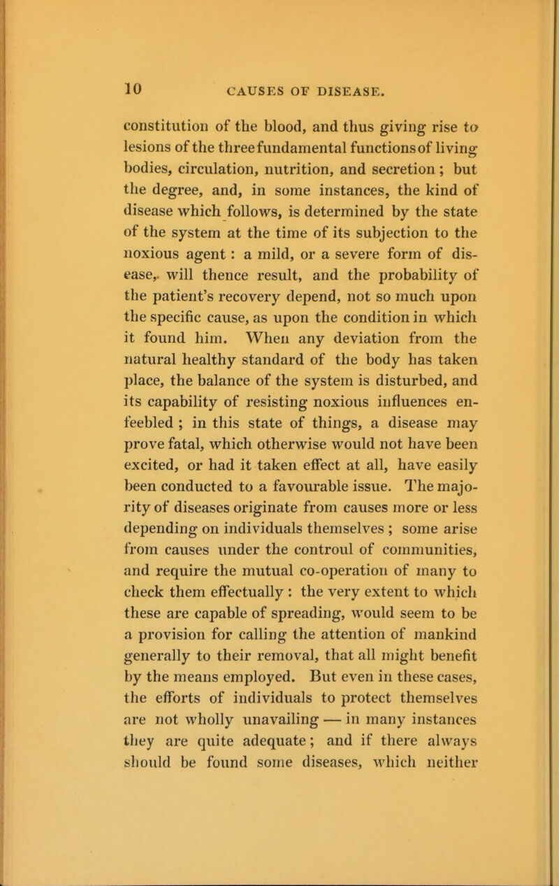 constitution of the blood, and thus giving rise to lesions of the three fundamental functions of living bodies, circulation, nutrition, and secretion; but the degree, and, in some instances, the kind of disease which follows, is determined by the state of the system at the time of its subjection to the noxious agent: a mild, or a severe form of dis- ease,, will thence result, and the probability of the patient's recovery depend, not so much upon the specific cause, as upon the condition in which it found him. When any deviation from the natural healthy standard of the body has taken place, the balance of the system is disturbed, and its capability of resisting noxious influences en- feebled ; in this state of things, a disease may prove fatal, which otherwise would not have been excited, or had it taken effect at all, have easily been conducted to a favourable issue. The majo- rity of diseases originate from causes more or less depending on individuals themselves ; some arise from causes under the controul of communities, and require the mutual co-operation of many to check them effectually : the very extent to which these are capable of spreading, would seem to be a provision for calling the attention of mankind generally to their removal, that all might benefit by the means employed. But even in these cases, the efforts of individuals to protect themselves are not wholly unavailing — in many instances they are quite adequate; and if there always should be found some diseases, which neither