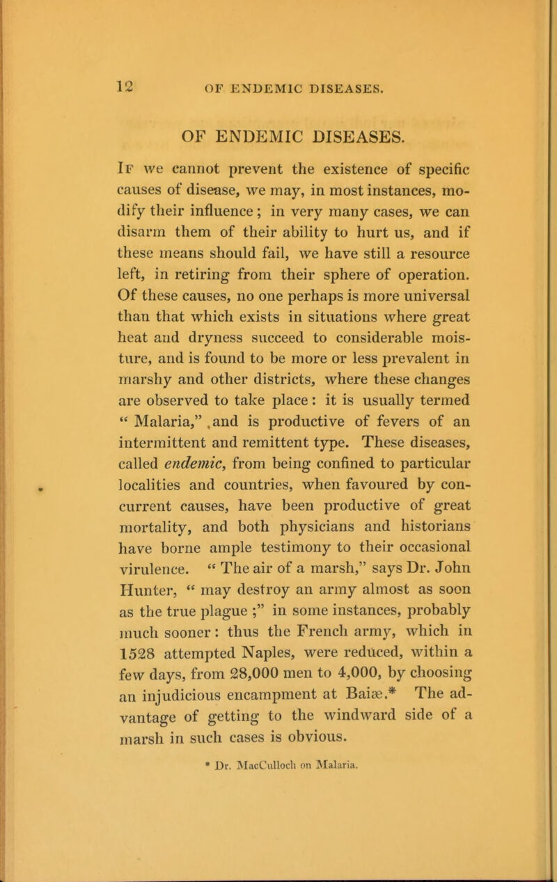 OF ENDEMIC DISEASES. If we cannot prevent the existence of specific causes of disease, we may, in most instances, mo- dify their influence; in very many cases, we can disarm them of their ability to hurt us, and if these means should fail, we have still a resource left, in retiring from their sphere of operation. Of these causes, no one perhaps is more universal than that which exists in situations where great heat and dryness succeed to considerable mois- ture, and is found to be more or less prevalent in marshy and other districts, where these changes are observed to take place: it is usually termed  Malaria, .and is productive of fevers of an intermittent and remittent type. These diseases, called endemiCy from being confined to particular localities and countries, when favoured by con- current causes, have been productive of great mortality, and both physicians and historians have borne ample testimony to their occasional virulence.  The air of a marsh, says Dr. John Hunter,  may destroy an army almost as soon as the true plague ; in some instances, probably much sooner: thus the French army, which in 1528 attempted Naples, were reduced, within a few days, from 28,000 men to 4,000, by choosing an injudicious encampment at Baias.* The ad- vantage of getting to the windward side of a marsh in such cases is obvious. • Dr. MacCuUoch on Malaria.