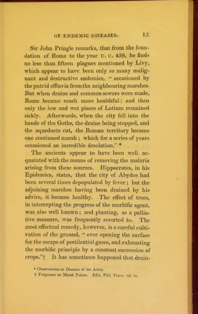 Sir John Pringle remarks, that from the foun- dation of Rome to the year u. c. 459, he finds no less than fifteen plagues mentioned by Livy, which appear to have been only so many malig- nant and destructive endemics,  occasioned by the putrid effluvia from the neighbouring marshes. But when drains and common sewers were made, Rome became much more healthful; and then only the low and wet places of Latium remained sickly. Afterwards, when the city fell into the hands of the Goths, the drains being stopped, and the aqueducts cut, the Roman territory became one continued marsh ; which for a series of years occasioned an incredible desolation. * The ancients appear to have been well ac- quainted with the means of removing the malaria arising from these sources. Hippocrates, in his Epidemics, states, that the city of Abydos had been several times depopulated by fever ; but the adjoining marshes having been drained by his advice, it became healthy. The effect of trees, in intercepting the progress of the morbific agent, was also well known; and planting, as a pallia- tive measure, was frequently resorted to. The most effectual remedy, however, is a careful culti- vation of the ground,  ever opening the surface for the escape of pestilential gases, and exhausting the morbific principle by a constant succession of crops.! It has sometimes happened that drain- ♦ Observations on Diseases of the Army. t Fergusson on Marsh Poison. Edin. Phil. Trans, vol. ix.